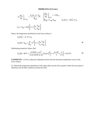 PROBLEM 6.22 (Cont.)
( )
( )o
o
oo o spo
y L
sp 2y L
sp sp sp o o 4
dT
2ALT L TdT dyk
dy R
R L k T L AL C
=
=
 
= −−  
− = 
  = = − +
sp2 o
4 sp o
o sp
Lk
C T AL 1 2
L k
 
= + + 
  
Hence, the temperature distribution at the lower surface is
( )o 4T 0 A 0 C= − ⋅ +
( ) sp2 o
o sp
o o sp
Lk
T 0 T U 1 2
2k L k
µ  
= + + 
  

Substituting numerical values, find
( ) ( )
2
2
o
0.799 N s m 0.145 3
T 0 40 C 5m s 1 2 116.9 C
2 0.145W m K 5 1.5
⋅  
= + + × = × ⋅  
 

COMMENTS: (1) Give a physical explanation about why the maximum temperature occurs at the
lower surface.
(2) Sketch the temperature distribution if the upper plate moved with a speed U while the lower plate is
stationary and all other conditions remain the same.
 