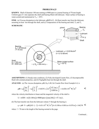 PROBLEM 6.23
KNOWN: Shaft of diameter 100 mm rotating at 9000 rpm in a journal bearing of 70 mm length.
Uniform gap of 1 mm separates the shaft and bearing filled with lubricant. Outer surface of bearing is
water-cooled and maintained at Twc = 30°C.
FIND: (a) Viscous dissipation in the lubricant, µΦ(W/m3
), (b) Heat transfer rate from the lubricant,
assuming no heat lost through the shaft, and (c) Temperatures of the bearing and shaft, Tb and Ts.
SCHEMATIC:
ASSUMPTIONS: (1) Steady-state conditions, (2) Fully developed Couette flow, (3) Incompressible
fluid with constant properties, and (4) Negligible heat lost through the shaft.
ANALYSIS: (a) The viscous dissipation, µΦ, Eq. 6.40, for Couette flow from Example 6.4, is
22 2
2 7 3du U 47.1m s
0.03N s m 6.656 10 W m
dy L 0.001m
µ µ µ
    
Φ = = = ⋅ = ×    
    

where the velocity distribution is linear and the tangential velocity of the shaft is
( ) ( )U DN 0.100m 9000rpm min 60s 47.1m sπ π= = × × = .
(b) The heat transfer rate from the lubricant volume ∀ through the bearing is
( ) ( )7 3
q D L 6.65 10 W m 0.100m 0.001m 0.070m 1462 Wµ µ π π= Φ ⋅∀ = Φ ⋅ ⋅ = × × × × = 
where  = 70 mm is the length of the bearing normal to the page.
Continued...
 