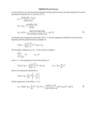PROBLEM 6.23 (Cont.)
(c) From Fourier’s law, the heat rate through the bearing material of inner and outer diameters, Di and Do,
and thermal conductivity kb is, from Eq. (3.27),
( )
( )
b b wc
r
o i
2 k T T
q
ln D D
π −
=

( )r o i
b wc
b
q ln D D
T T
2 kπ
= +

( )
b
1462Wln 200 100
T 30 C 81.2 C
2 0.070m 45W m Kπ
= + =
× × ⋅
 

To determine the temperature of the shaft, T(0) = Ts, first the temperature distribution must be found
beginning with the general solution, Example 6.4,
( )
2
2
3 4
U
T y y C y C
2k L
µ  
= − + + 
 
The boundary conditions are, at y = 0, the surface is adiabatic
3
y 0
dT
0 C 0
dy =

= =

and at y = L, the temperature is that of the bearing, Tb
( )
2
2 2
b 4 4 b
U
T L T L 0 C C T U
2k L 2k
µ µ 
= = − + + = + 
 
Hence, the temperature distribution is
( )
2
2
b 2
y
T y T U 1
2k L
µ  
 = + −
 
 
and the temperature at the shaft, y = 0, is
( ) ( )
2
22
s b
0.03N s m
T T 0 T U 81.3 C 47.1m s 303 C
2k 2 0.15W m K
µ ⋅
= = + = + =
× ⋅
 

 