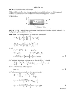 PROBLEM 6.24
KNOWN: Couette flow with heat transfer.
FIND: (a) Dimensionless form of temperature distribution, (b) Conditions for which top plate is
adiabatic, (c) Expression for heat transfer to lower plate when top plate is adiabatic.
SCHEMATIC:
ASSUMPTIONS: (1) Steady-state conditions, (2) incompressible fluid with constant properties, (3)
Negligible body forces, (4) Couette flow.
ANALYSIS: (a) From Example 6.4, the temperature distribution is
( )
2
2
0 L 0
y y y
T T U T T
2k L L L
µ   
 = + − + − 
   
( )
22
0
L 0 L 0
T T U y y y
T T 2k T T L L L
µ  −  
 = − + 
− −    
or, with
( )0 L 0T T T Tθ ≡ − − , y Lη ≡ ,
pPr c kµ≡ , ( )2
p L 0Ec U c T T≡ −
( ) ( )2Pr Ec 1
1 Pr Ec 1
2 2
θ η η η η η
⋅  
= − + = + ⋅ − 
 
(1) 
(b) For there to be zero heat transfer at the top plate, dT/dy)y=L = 0. Hence,
( )L 0
1
1
T Td Pr Ec Pr Ec
1 2 1 1 0
d L 2 2η
η
θ
η
η =
=
 − ⋅ ⋅
⋅ = − + = − + =

There is no heat transfer at the top plate if,
Ec⋅Pr = 2. (2) 
(c) The heat transfer rate to the lower plate (per unit area) is
( )L 0
0
y 0 0
T TdT d
q k k
dy L d η
θ
η= =
−
′′ = − = −
( )L 0
o 0
T T Pr Ec
q k 1 2 1
L 2 η
η
=
− ⋅ 
′′ = − − + 
 
( )L 0
0 L 0
T T Pr Ec
q k 1 2k T T L
L 2
− ⋅ 
′′ = − + = − − 
 

Continued...
 