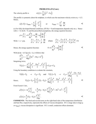 PROBLEM 6.25 (Cont.)
The velocity profile is ( ) ( )2C
u y y Ly .
2µ
= −
The profile is symmetric about the midplane, in which case the maximum velocity exists at y = L/2.
Hence,
( )
2 2
max max
C L L dp
u L/2 u or u .
2 4 8 dxµ µ
 
= = − = − 
  

(c) For fully developed thermal conditions, (∂T/∂x) = 0 and temperature depends only on y. Hence
with v = 0, ∂u/∂x = 0, and the prescribed assumptions, the energy equation becomes
22
2
i d T dp du
u k u .
x dx dydy
∂
ρ µ
∂
 
= + +  
 
With i = e + p/ρ,
i e 1 dp e e T e
where 0.
x x dx x T x x
∂ ∂ ∂ ∂ ∂ ∂ ∂ ρ
∂ ∂ ρ ∂ ∂ ∂ ∂ ρ ∂
= + = + =
Hence, the energy equation becomes
22
2
d T du
0 k .
dydy
µ
 
= +  
 

With du/dy = (C/2µ) (2y - L), it follows that
( )
2 2
2 2
2
d T C
4y 4Ly L .
4kdy µ
= − − +
Integrating twice,
( )
2 4 3 2 2
3 4
C y 2Ly L y
T y C y C
4k 3 3 2µ
 
= − − + + + 
  
Using the boundary conditions to evaluate the constants,
( ) ( )
( )2 3
1 2
2 4 2 1 3
T TC L
T 0 T C T and T L T C .
24k Lµ
−
= → = = → = +
Hence, ( ) ( )
2 4 3 2 2 3
2 1 2
y C y 2Ly L y L y
T y T T T .
L 4k 3 3 2 6µ
  
= + − − − + −  
    

From Fourier’s law,
( ) ( )
2 3
3 3 3
2 1
y=L
T k C 4 L
q L k T T L 2L L
y L 4 3 6
∂
∂ µ
 
′′ = − = − + − + − 
  
( ) ( )
2 3
2 1
k C L
q L T T .
L 24µ
′′ = − + 
COMMENTS: The third and second terms on the right-hand sides of the temperature distribution
and heat flux, respectively, represents the effects of viscous dissipation. If C is large (due to large µ
or umax), viscous dissipation is significant. If C is small, conduction effects dominate.
 