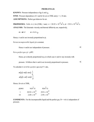 PROBLEM 6.26
KNOWN: Pressure independence of µ, k and cp.
FIND: Pressure dependence of ν and α for air at 350K and p = 1, 10 atm.
ASSUMPTIONS: Perfect gas behavior for air.
PROPERTIES: Table A-4, Air (350K, 1 atm): ν = 20.92 × 10
-6
m
2
/s, α = 29.9 × 10
-6
m
2
/s.
ANALYSIS: The kinematic viscosity and thermal diffusivity are, respectively,
p/ k/ c .ν µ ρ α ρ= =
Hence, ν and α are inversely proportional to ρ.
For an incompressible liquid, ρ is constant.
Hence ν and α are independent of pressure. 
For a perfect gas, ρ = p/RT.
Hence, ρ is directly proportional to p, in which case ν and α vary inversely with
pressure. It follows that ν and α are inversely proportional to pressure. 
To calculate ν or α for a perfect gas at p ≠ 1 atm,
( ) ( )
( ) ( )
1
p 1 atm
p
1
p 1 atm
p
ν ν
α α
= ⋅
= ⋅
Hence, for air at 350K,
p(atm) ν(m
2
/s) α(m
2
/s)
1 20.92 × 10
-6
29.9 × 10
-6
10 2.09 × 10
-6
2.99 × 10
-6
COMMENTS: For the incompressible liquid and the perfect gas, Pr = ν/α is independent of
pressure.
 