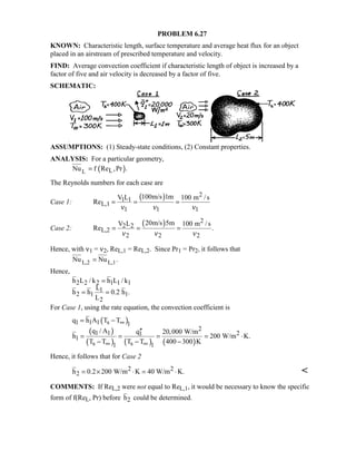 PROBLEM 6.27
KNOWN: Characteristic length, surface temperature and average heat flux for an object
placed in an airstream of prescribed temperature and velocity.
FIND: Average convection coefficient if characteristic length of object is increased by a
factor of five and air velocity is decreased by a factor of five.
SCHEMATIC:
ASSUMPTIONS: (1) Steady-state conditions, (2) Constant properties.
ANALYSIS: For a particular geometry,
( )L LNu f Re ,Pr .=
The Reynolds numbers for each case are
Case 1:
( ) 2
1 1
L,1
1 1 1
100m/s 1mV L 100 m /s
Re
ν ν ν
= = =
Case 2:
( ) 2
2 2
L,2
2 2 2
20m/s 5mV L 100 m /s
Re .
ν ν ν
= = =
Hence, with ν1 = ν2, ReL,1 = ReL,2. Since Pr1 = Pr2, it follows that
L,2 L,1Nu Nu .=
Hence,
2 2 2 1 1 1
1
2 1 1
2
h L / k h L / k
L
h h 0.2 h .
L
=
= =
For Case 1, using the rate equation, the convection coefficient is
( )
( )
( ) ( ) ( )
1 1 1 s 1
2
1 1 21
1
s s1 1
q h A T T
q / A q 20,000 W/m
h 200 W/m K.
T T T T 400 300 K
∞
∞ ∞
= −
′′
= = = = ⋅
− − −
Hence, it follows that for Case 2
2 2
2h 0.2 200 W/m K 40 W/m K.= × ⋅ = ⋅ 
COMMENTS: If ReL,2 were not equal to ReL,1, it would be necessary to know the specific
form of f(ReL, Pr) before h2 could be determined.
 