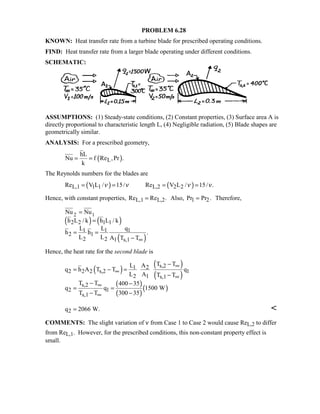 PROBLEM 6.28
KNOWN: Heat transfer rate from a turbine blade for prescribed operating conditions.
FIND: Heat transfer rate from a larger blade operating under different conditions.
SCHEMATIC:
ASSUMPTIONS: (1) Steady-state conditions, (2) Constant properties, (3) Surface area A is
directly proportional to characteristic length L, (4) Negligible radiation, (5) Blade shapes are
geometrically similar.
ANALYSIS: For a prescribed geometry,
( )L
hL
Nu f Re ,Pr .
k
= =
The Reynolds numbers for the blades are
( ) ( )L,1 1 1 L,2 2 2Re V L / 15/ Re V L / 15/ .ν ν ν ν= = = =
Hence, with constant properties, L,1 L,2Re Re .= Also, Pr Pr .1 2= Therefore,
( ) ( )
( )
2 1
2 2 1 1
1 1 1
2 1
2 2 1 s,1
Nu Nu
h L / k h L / k
L L q
h h .
L L A T T∞
=
=
= =
−
Hence, the heat rate for the second blade is
( )
( )
( )
( )
( )
( )
s,21 2
2 2 2 s,2 1
2 1 s,1
s,2
2 1
s,1
T TL A
q h A T T q
L A T T
T T 400 35
q q 1500 W
T T 300 35
∞
∞
∞
∞
∞
−
= − =
−
− −
= =
− −
2q 2066 W.= 
COMMENTS: The slight variation of ν from Case 1 to Case 2 would cause ReL,2 to differ
from ReL,1. However, for the prescribed conditions, this non-constant property effect is
small.
 