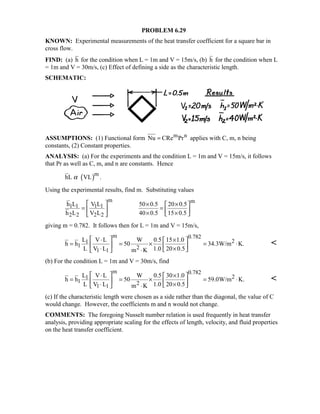 PROBLEM 6.29
KNOWN: Experimental measurements of the heat transfer coefficient for a square bar in
cross flow.
FIND: (a) h for the condition when L = 1m and V = 15m/s, (b) h for the condition when L
= 1m and V = 30m/s, (c) Effect of defining a side as the characteristic length.
SCHEMATIC:
ASSUMPTIONS: (1) Functional form m nNu CRe Pr= applies with C, m, n being
constants, (2) Constant properties.
ANALYSIS: (a) For the experiments and the condition L = 1m and V = 15m/s, it follows
that Pr as well as C, m, and n are constants. Hence
( )m
hL VL .α
Using the experimental results, find m. Substituting values
m m
1 1 1 1
2 2 2 2
h L V L 50 0.5 20 0.5
h L V L 40 0.5 15 0.5
  × × 
= =   × ×  
giving m = 0.782. It follows then for L = 1m and V = 15m/s,
m 0.782
21
1 21 1
L V L W 0.5 15 1.0
h h 50 34.3W/m K.
L V L 1.0 20 0.5m K
 ⋅ × 
= = × = ⋅   ⋅ × ⋅ 

(b) For the condition L = 1m and V = 30m/s, find
m 0.782
21
1 2
1 1
L V L W 0.5 30 1.0
h h 50 59.0W/m K.
L V L 1.0 20 0.5m K
 ⋅ × 
= = × = ⋅   ⋅ × ⋅ 

(c) If the characteristic length were chosen as a side rather than the diagonal, the value of C
would change. However, the coefficients m and n would not change.
COMMENTS: The foregoing Nusselt number relation is used frequently in heat transfer
analysis, providing appropriate scaling for the effects of length, velocity, and fluid properties
on the heat transfer coefficient.
 