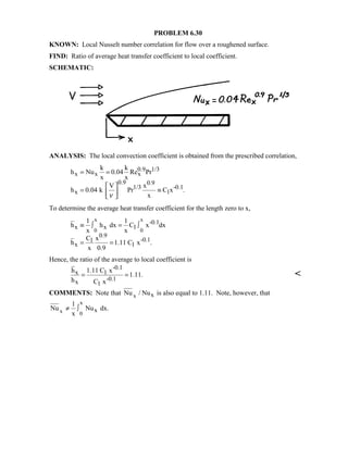 PROBLEM 6.30
KNOWN: Local Nusselt number correlation for flow over a roughened surface.
FIND: Ratio of average heat transfer coefficient to local coefficient.
SCHEMATIC:
ANALYSIS: The local convection coefficient is obtained from the prescribed correlation,
0.9 1/3
x x x
0.9 0.9
1/3 -0.1
x 1
k k
h Nu 0.04 Re Pr
x x
V x
h 0.04 k Pr C x .
xν
= =
 
= ≡ 
 
To determine the average heat transfer coefficient for the length zero to x,
x x
0 0
-0.1
x x 1
0.9
-0.11
x 1
1 1
h h dx C x dx
x x
C x
h 1.11 C x .
x 0.9
≡ ∫ = ∫
= =
Hence, the ratio of the average to local coefficient is
-0.1
x 1
-0.1x 1
h 1.11 C x
1.11.
h C x
= = 
COMMENTS: Note that x xNu / Nu is also equal to 1.11. Note, however, that
x
x 0
x
1
Nu Nu dx.
x
≠ ∫
 