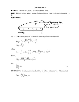 PROBLEM 6.32
KNOWN: Variation of hx with x for flow over a flat plate.
FIND: Ratio of average Nusselt number for the entire plate to the local Nusselt number at x =
L.
SCHEMATIC:
ANALYSIS: The expressions for the local and average Nusselt numbers are
( )
L
-1/2
1/2
L
L
L
CL Lh L CL
Nu
k k k
h L
Nu
k
= = =
=
where
L L
0 0
-1/2 1/2 -1/2
L x
1 C 2C
h h dx x dx L 2 CL .
L L L
= ∫ = ∫ = =
Hence,
( )
L
-1/2 1/22 CL L 2 CL
Nu
k k
= =
and
L
L
Nu
2.
Nu
= 
COMMENTS: Note the manner in which LNu is defined in terms of Lh . Also note that
L
L 0
x
1
Nu Nu dx.
L
≠ ∫
 
