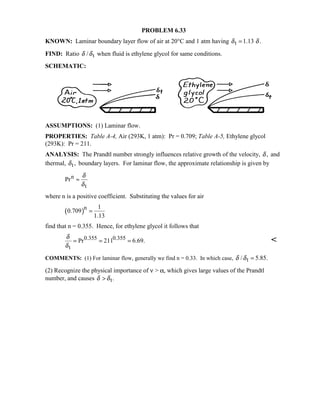 PROBLEM 6.33
KNOWN: Laminar boundary layer flow of air at 20°C and 1 atm having t 1.13 .δ δ=
FIND: Ratio t/δ δ when fluid is ethylene glycol for same conditions.
SCHEMATIC:
ASSUMPTIONS: (1) Laminar flow.
PROPERTIES: Table A-4, Air (293K, 1 atm): Pr = 0.709; Table A-5, Ethylene glycol
(293K): Pr = 211.
ANALYSIS: The Prandtl number strongly influences relative growth of the velocity, ,δ and
thermal, t,δ boundary layers. For laminar flow, the approximate relationship is given by
n
t
Pr
δ
δ
≈
where n is a positive coefficient. Substituting the values for air
( )n 1
0.709
1.13
=
find that n = 0.355. Hence, for ethylene glycol it follows that
0.355 0.355
t
Pr 211 6.69.
δ
δ
= = = 
COMMENTS: (1) For laminar flow, generally we find n = 0.33. In which case, t/ 5.85.δ δ =
(2) Recognize the physical importance of ν  α, which gives large values of the Prandtl
number, and causes t.δ δ
 