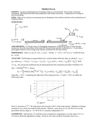 PROBLEM 6.36
KNOWN: Location and dimensions of computer chip on a circuit board. Form of the convection
correlation. Maximum allowable chip temperature and surface emissivity. Temperature of cooling air
and surroundings.
FIND: Effect of air velocity on maximum power dissipation, first without and then with consideration of
radiation effects.
SCHEMATIC:
ASSUMPTIONS: (1) Steady-state, (2) Negligible temperature variations in chip, (3) Heat transfer
exclusively from the top surface of the chip, (4) The local heat transfer coefficient at x = L provides a
good approximation to the average heat transfer coefficient for the chip surface.
PROPERTIES: Table A.4, air ( ( )cT T T 2∞= + = 328 K): ν = 18.71 × 10-6
m2
/s, k = 0.0284 W/m⋅K,
Pr = 0.703.
ANALYSIS: Performing an energy balance for a control surface about the chip, we obtain Pc = qconv +
qrad, where qconv = ( )s chA T T∞− , qrad = ( )r s c surh A T T− , and ( )( )2 2
r c sur c surh T T T Tεσ= + + . With
Lh h≈ , the convection coefficient may be determined from the correlation provided in Problem 6.35
(NuL = 0.04 0.85
LRe Pr1/3
). Hence,
( ) ( ) ( )( )( )2 0.85 1/3 2 2
c L c c sur c sur c surP 0.04 k L Re Pr T T T T T T T Tεσ∞= − + + + − 
  

where ReL = VL/ν. Computing the right side of this expression for ε = 0 and ε = 0.85, we obtain the
following results.
0 5 10 15 20 25
Velocity, V(m/s)
0
0.05
0.1
0.15
0.2
0.25
0.3
Chippower,Pc(W)
epsilon = 0.85
epsilon = 0
Since hL increases as V0.85
, the chip power must increase with V in the same manner. Radiation exchange
increases Pc by a fixed, but small (6 mW) amount. While hL varies from 14.5 to 223 W/m2
⋅K over the
prescribed velocity range, hr = 6.5 W/m2
⋅K is a constant, independent of V.
COMMENTS: Alternatively, h could have been evaluated by integrating hx over the range 118 ≤ x ≤
122 mm to obtain the appropriate average. However, the value would be extremely close to hx=L.
 