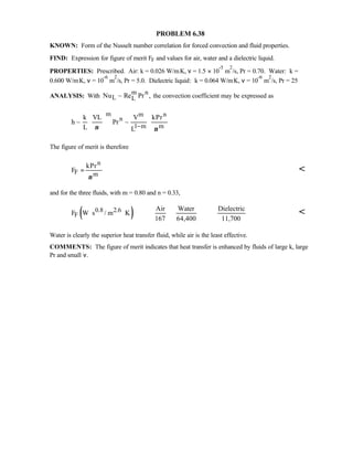PROBLEM 6.38
KNOWN: Form of the Nusselt number correlation for forced convection and fluid properties.
FIND: Expression for figure of merit FF and values for air, water and a dielectric liquid.
PROPERTIES: Prescribed. Air: k = 0.026 W/m⋅K, ν = 1.5 × 10
-5
m
2
/s, Pr = 0.70. Water: k =
0.600 W/m⋅K, ν = 10
-6
m
2
/s, Pr = 5.0. Dielectric liquid: k = 0.064 W/m⋅K, ν = 10
-6
m
2
/s, Pr = 25
ANALYSIS: With
m n
L LNu ~ Re Pr , the convection coefficient may be expressed as
m m n
n
1 m m
k VL V kPr
h ~ Pr ~
L Lν ν−
  
       
The figure of merit is therefore
n
F m
kPr
F
ν
= 
and for the three fluids, with m = 0.80 and n = 0.33,
( )0.8 2.6
F
Air Water Dielectric
F W s / m K
167 64,400 11,700
⋅ ⋅ 
Water is clearly the superior heat transfer fluid, while air is the least effective.
COMMENTS: The figure of merit indicates that heat transfer is enhanced by fluids of large k, large
Pr and small ν.
 