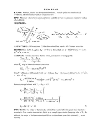 PROBLEM 6.39
KNOWN: Ambient, interior and dewpoint temperatures. Vehicle speed and dimensions of
windshield. Heat transfer correlation for external flow.
FIND: Minimum value of convection coefficient needed to prevent condensation on interior surface
of windshield.
SCHEMATIC:
ASSUMPTIONS: (1) Steady-state, (2) One-dimensional heat transfer, (3) Constant properties.
PROPERTIES: Table A-3, glass: kg = 1.4 W/m⋅K. Prescribed, air: k = 0.023 W/m⋅K, ν = 12.5 ×
10
-6
m
2
/s, Pr = 0.70.
ANALYSIS: From the prescribed thermal circuit, conservation of energy yields
,i s,i s,i ,o
i g o
T T T T
1/ h t / k 1/ h
∞ ∞− −
=
+
where oh may be obtained from the correlation
L
0.8 1/3o
L
h L
Nu 0.030Re Pr
k
= =
With V = (70 mph × 1585 m/mile)/3600 s/h = 30.8 m/s, ReD = (30.8 m/s × 0.800 m)/12.5 × 10
-6
m
2
/s
= 1.97 × 10
6
and
( ) ( )
0.8 1/36 2
o
0.023W / m K
h 0.030 1.97 10 0.70 83.1W / m K
0.800 m
⋅
= × = ⋅
From the energy balance, with Ts,i = Tdp = 10°C
( )
( )
1
s,i ,o
i
g o,i s,i
T T t 1
h
k hT T
−
∞
∞
 −
= + 
 −  
( )
( )
1
i 2
10 15 C 0.006 m 1
h
50 10 C 1.4W / m K 83.1W / m K
−
 + °
 = +
 − ° ⋅ ⋅ 
2
ih 38.3W / m K= ⋅ 
COMMENTS: The output of the fan in the automobile’s heater/defroster system must maintain a
velocity for flow over the inner surface that is large enough to provide the foregoing value of ih . In
addition, the output of the heater must be sufficient to maintain the prescribed value of T∞,i at this
velocity.
 