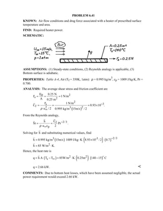 PROBLEM 6.41
KNOWN: Air flow conditions and drag force associated with a heater of prescribed surface
temperature and area.
FIND: Required heater power.
SCHEMATIC:
ASSUMPTIONS: (1) Steady-state conditions, (2) Reynolds analogy is applicable, (3)
Bottom surface is adiabatic.
PROPERTIES: Table A-4, Air (Tf = 350K, 1atm): ρ = 0.995 kg/m
3
, cp = 1009 J/kg⋅K, Pr =
0.700.
ANALYSIS: The average shear stress and friction coefficient are
( )
2D
s 2
2
3s
f 2 23
F 0.25 N
1 N/m
A 0.25 m
1 N/m
C 8.93 10 .
u / 2 0.995 kg/m 15m/s / 2
τ
τ
ρ
−
∞
= = =
= = = ×
From the Reynolds analogy,
2/3f
p
h C
St Pr .
u c 2ρ
−
∞
= =
Solving for h and substituting numerical values, find
( ) ( ) ( ) 2/33 -3
2
h 0.995 kg/m 15m/s 1009 J/kg K 8.93 10 / 2 0.7
h 85 W/m K.
−
= ⋅ ×
= ⋅
Hence, the heat rate is
( ) ( ) ( )2 2
sq h A T T 85W/m K 0.25m 140 15 C∞= − = ⋅ −

q 2.66 kW.= 
COMMENTS: Due to bottom heat losses, which have been assumed negligible, the actual
power requirement would exceed 2.66 kW.
 