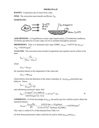 PROBLEM 6.45
KNOWN: Evaporation rate of water from a lake.
FIND: The convection mass transfer coefficient, mh .
SCHEMATIC:
ASSUMPTIONS: (1) Equilibrium at water vapor-liquid surface, (2) Isothermal conditions,
(3) Perfect gas behavior of water vapor, (4) Air at standard atmospheric pressure.
PROPERTIES: Table A-6, Saturated water vapor (300K): pA,sat = 0.03531 bar, ρA,sat =
1/vg = 0.02556 kg/m
3
.
ANALYSIS: The convection mass transfer (evaporation) rate equation can be written in the
form
( )
A
m
A,s A,
n
h
ρ ρ ∞
′′
=
−
where
A,s A,sat,ρ ρ=
the saturation density at the temperature of the water and
A, A,satρ φρ∞ =
which follows from the definition of the relative humidity, φ = pA/pA,sat and perfect gas
behavior. Hence,
( )
A
m
A,sat
n
h
1ρ φ
′′
=
−
and substituting numerical values, find
( )
2
3
m 3
0.1 kg/m h 1/3600 s/h
h 1.55 10 m/s.
0.02556 kg/m 1 0.3
−⋅ ×
= = ×
−

COMMENTS: (1) From knowledge of pA,sat, the perfect gas law could be used to obtain the
saturation density.
( )
A,sat A 3
A,sat -2 3
p 0.03531 bar 18 kg/kmol
0.02548 kg/m .
T 8.314 10 m bar/kmol K 300K
ρ
×
= = =
ℜ × ⋅ ⋅
Μ
This value is within 0.3% of that obtained from Table A-6.
(2) Note that psychrometric charts could also be used to obtain ρA,sat and ρA,∞.
 