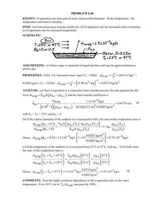 PROBLEM 6.46
KNOWN: Evaporation rate from pan of water of prescribed diameter. Water temperature. Air
temperature and relative humidity.
FIND: (a) Convection mass transfer coefficient, (b) Evaporation rate for increased relative humidity,
(c) Evaporation rate for increased temperature.
SCHEMATIC:
ASSUMPTIONS: (1) Water vapor is saturated at liquid interface and may be approximated as a
perfect gas.
PROPERTIES: Table A-6, Saturated water vapor (Ts = 296K): -1
A,sat gvρ = = (49.4 m3
/kg)-1
=
0.0202 kg/m3
; (Ts = 320 K): ( )
1-1 3 3
A,sat gv 13.98 m / kg 0.0715 kg/m .ρ
−
= = =
ANALYSIS: (a) Since evaporation is a convection mass transfer process, the rate equation has the
form ( )evap m A,s A,m h A ρ ρ ∞= − and the mass transfer coefficient is
( )( ) ( )( )
5
evap
m 22 3
A,s A,
m 1.5 10 kg/s
h 0.0179 m/s
D / 4 /4 0.23 m 0.0202 kg/mπ ρ ρ π
−
∞
×
= = =
−


with Ts = T∞ = 23°C and φ∞ = 0.
(b) If the relative humidity of the ambient air is increased to 50%, the ratio of the evaporation rates is
( )
( )
( ) ( )
( )
( )
( )
m A,s s A,sevap A,s
evap m A,s s A,s s
h A T Tm 0.5 T
1 .
m 0 h A T T
ρ φ ρφ ρ
φ
φ ρ ρ
∞ ∞∞ ∞
∞
∞
 −=  = = −
=


Hence, ( )
3
5 5
evap 3
0.0202 kg/m
m 0.5 1.5 10 kg/s 1 0.5 0.75 10 kg/s.
0.0202 kg/m
φ − −
∞
 
= = × − = × 
  

(c) If the temperature of the ambient air is increased from 23°C to 47°C, with φ∞ = 0 for both cases,
the ratio of the evaporation rates is
( )
( )
( )
( )
( )
( )
evap s m A,s A,s
evap s m A,s A,s
m T T 47 C h A 47 C 47 C
.
m T T 23 C h A 23 C 23 C
ρ ρ
ρ ρ
∞
∞
= =
= =
= =
  
  


Hence, ( )
3
5 5
evap s 3
0.0715 kg/m
m T T 47 C 1.5 10 kg/s 5.31 10 kg/s.
0.0202 kg/m
− −
∞= = = × = ×
 
COMMENTS: Note the highly nonlinear dependence of the evaporation rate on the water
temperature. For a 24°C rise in s evapT ,m increases by 350%.
 