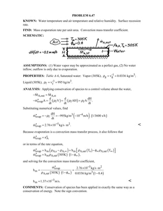 PROBLEM 6.47
KNOWN: Water temperature and air temperature and relative humidity. Surface recession
rate.
FIND: Mass evaporation rate per unit area. Convection mass transfer coefficient.
SCHEMATIC:
ASSUMPTIONS: (1) Water vapor may be approximated as a perfect gas, (2) No water
inflow; outflow is only due to evaporation.
PROPERTIES: Table A-6, Saturated water: Vapor (305K), -1 3
g gv 0.0336 kg/m ;ρ = =
Liquid (305K), -1 3
f fv 995 kg/m .ρ = =
ANALYSIS: Applying conservation of species to a control volume about the water,
( ) ( )
A,out A,st
evap f f f
M M
d d dH
m A V AH A .
dt dt dt
ρ ρ ρ
− =
′′− = = =
 

Substituting numerical values, find
( ) ( )3 4
evap f
dH
m 995kg/m 10 m/h 1/3600 s/h
dt
ρ −′′ = − = − −
5 2
evapm 2.76 10 kg/s m .−′′ = × ⋅ 
Because evaporation is a convection mass transfer process, it also follows that
evap Am n′′ ′′=
or in terms of the rate equation,
( ) ( ) ( )
( ) ( )
evap m A,s A, m A,sat s A,sat
evap m A,sat
m h h T T
m h 305K 1 ,
ρ ρ ρ φ ρ
ρ φ
∞ ∞ ∞
∞
 ′′ = − = − 
′′ = −


and solving for the convection mass transfer coefficient,
( ) ( ) ( )
5 2
evap
m 3A,sat
m 2.76 10 kg/s m
h
305K 1 0.0336 kg/m 1 0.4ρ φ
−
∞
′′ × ⋅
= =
− −

3
mh 1.37 10 m/s.−= × 
COMMENTS: Conservation of species has been applied in exactly the same way as a
conservation of energy. Note the sign convention.
 