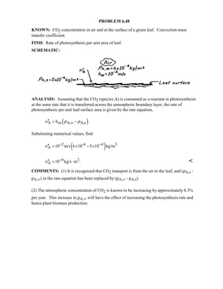 PROBLEM 6.48
KNOWN: CO2 concentration in air and at the surface of a green leaf. Convection mass
transfer coefficient.
FIND: Rate of photosynthesis per unit area of leaf.
SCHEMATIC:
ANALYSIS: Assuming that the CO2 (species A) is consumed as a reactant in photosynthesis
at the same rate that it is transferred across the atmospheric boundary layer, the rate of
photosynthesis per unit leaf surface area is given by the rate equation,
( )A m A, A,sn h .ρ ρ∞′′ = −
Substituting numerical values, find
( )2 -4 4 3
An 10 m/s 6 10 5 10 kg/m− −′′ = × − ×
6 2
An 10 kg/s m .−′′ = ⋅ 
COMMENTS: (1) It is recognized that CO2 transport is from the air to the leaf, and (ρA,s -
ρA,∞) in the rate equation has been replaced by (ρA,∞ - ρA,s).
(2) The atmospheric concentration of CO2 is known to be increasing by approximately 0.3%
per year. This increase in ρA,∞ will have the effect of increasing the photosynthesis rate and
hence plant biomass production.
 
