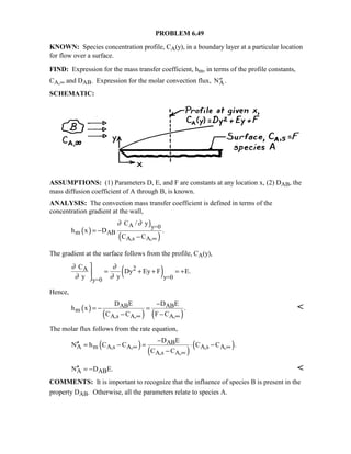 PROBLEM 6.49
KNOWN: Species concentration profile, CA(y), in a boundary layer at a particular location
for flow over a surface.
FIND: Expression for the mass transfer coefficient, hm, in terms of the profile constants,
CA,∞ and DAB. Expression for the molar convection flux, ′′NA.
SCHEMATIC:
ASSUMPTIONS: (1) Parameters D, E, and F are constants at any location x, (2) DAB, the
mass diffusion coefficient of A through B, is known.
ANALYSIS: The convection mass transfer coefficient is defined in terms of the
concentration gradient at the wall,
( )
)
( )
A y=0
m AB
A,s A,
C / y
h x D .
C C
∂ ∂
∞
= −
−
The gradient at the surface follows from the profile, CA(y),
( )2A
y=0y=0
C
Dy Ey F E.
y y
∂ ∂
∂ ∂

= + + = +

Hence,
( )
( ) ( )
AB AB
m
A,s A, A,
D E D E
h x .
C C F C∞ ∞
−
= − =
− −

The molar flux follows from the rate equation,
( )
( )
( )AB
A m A,s A, A,s A,
A,s A,
D E
N h C C C C .
C C
∞ ∞
∞
−
′′ = − = ⋅ −
−
A ABN D E.′′ = − 
COMMENTS: It is important to recognize that the influence of species B is present in the
property DAB. Otherwise, all the parameters relate to species A.
 