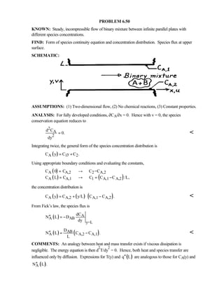 PROBLEM 6.50
KNOWN: Steady, incompressible flow of binary mixture between infinite parallel plates with
different species concentrations.
FIND: Form of species continuity equation and concentration distribution. Species flux at upper
surface.
SCHEMATIC:
ASSUMPTIONS: (1) Two-dimensional flow, (2) No chemical reactions, (3) Constant properties.
ANALYSIS: For fully developed conditions, ∂CA/∂x = 0. Hence with v = 0, the species
conservation equation reduces to
2
A
2
d C
0.
dy
= 
Integrating twice, the general form of the species concentration distribution is
( )A 1 2C y C y C .= +
Using appropriate boundary conditions and evaluating the constants,
( )
( ) ( )
A A,2 2 A,2
A A,1 1 A,1 A,2
C 0 C C =C
C L C C C C /L,
= →
= → = −
the concentration distribution is
( ) ( ) ( )A A,2 A,1 A,2C y C y/L C C .= + − 
From Fick’s law, the species flux is
( ) A
A AB
y=L
dC
N L D
dy
′′ = −
( ) ( )AB
A A,2 A,1
D
N L C C .
L
′′ = − 
COMMENTS: An analogy between heat and mass transfer exists if viscous dissipation is
negligible. The energy equation is then d
2
T/dy
2
= 0. Hence, both heat and species transfer are
influenced only by diffusion. Expressions for T(y) and ( )q L′′ are analogous to those for CA(y) and
( )AN L .′′
 