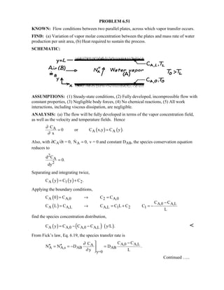 PROBLEM 6.51
KNOWN: Flow conditions between two parallel plates, across which vapor transfer occurs.
FIND: (a) Variation of vapor molar concentration between the plates and mass rate of water
production per unit area, (b) Heat required to sustain the process.
SCHEMATIC:
ASSUMPTIONS: (1) Steady-state conditions, (2) Fully developed, incompressible flow with
constant properties, (3) Negligible body forces, (4) No chemical reactions, (5) All work
interactions, including viscous dissipation, are negligible.
ANALYSIS: (a) The flow will be fully developed in terms of the vapor concentration field,
as well as the velocity and temperature fields. Hence
( ) ( )A
A A
C
0 or C x,y C y .
x
∂
∂
= =
Also, with ∂CA/∂t = 0, AN 0,= v = 0 and constant DAB, the species conservation equation
reduces to
2
A
2
d C
0.
dy
=
Separating and integrating twice,
( ) ( )A 1 2C y C y C .= +
Applying the boundary conditions,
( )
( )
A A,0 2 A,0
A,0 A,L
A A,L A,L 1 2 1
C 0 C C C
C C
C L C C C L C C
L
= → =
−
= → = + = −
find the species concentration distribution,
( ) ( ) ( )A A,0 A,0 A,LC y C C C y/L .= − − 
From Fick’s law, Eq. 6.19, the species transfer rate is
A,0 A,LA
A A,s AB AB
y=0
C CC
N N D D .
y L
∂
∂
−
′′ ′′= = − =

Continued …..
 