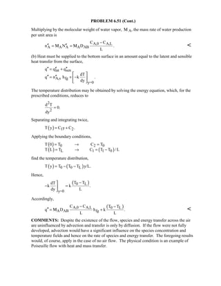 PROBLEM 6.51 (Cont.)
Multiplying by the molecular weight of water vapor, Μ A, the mass rate of water production
per unit area is
A,0 A,L
A A A A AB
C C
n N D .
L
−
′′ ′′= =Μ Μ 
(b) Heat must be supplied to the bottom surface in an amount equal to the latent and sensible
heat transfer from the surface,
lat sen
A,s fg
y=0
q q q
dT
q n h k .
dy
′′ ′′ ′′= +
 
′′ ′′= + − 
 
The temperature distribution may be obtained by solving the energy equation, which, for the
prescribed conditions, reduces to
2
2
d T
0.
dy
=
Separating and integrating twice,
( ) 1 2T y C y C .= +
Applying the boundary conditions,
( )
( ) ( )
0 2 0
L 1 1 0
T 0 T C T
T L T C T T / L
= → =
= → = −
find the temperature distribution,
( ) ( )0 0 LT y T T T y/L.= − −
Hence,
( )0 L
y=0
T TdT
k k .
dy L
−
− =

Accordingly,
( )A,0 A,L 0 L
A AB fg
C C T T
q D h k .
L L
− −
′′ = +Μ 
COMMENTS: Despite the existence of the flow, species and energy transfer across the air
are uninfluenced by advection and transfer is only by diffusion. If the flow were not fully
developed, advection would have a significant influence on the species concentration and
temperature fields and hence on the rate of species and energy transfer. The foregoing results
would, of course, apply in the case of no air flow. The physical condition is an example of
Poiseuille flow with heat and mass transfer.
 