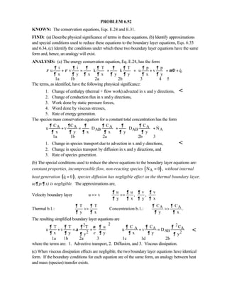 PROBLEM 6.52
KNOWN: The conservation equations, Eqs. E.24 and E.31.
FIND: (a) Describe physical significance of terms in these equations, (b) Identify approximations
and special conditions used to reduce these equations to the boundary layer equations, Eqs. 6.33
and 6.34, (c) Identify the conditions under which these two boundary layer equations have the same
form and, hence, an analogy will exist.
ANALYSIS: (a) The energy conservation equation, Eq. E.24, has the form
i i T T p p
u v k k u v q.
x y x x y y x y
1a 1b 2a 2b 3 4 5
∂ ∂ ∂ ∂ ∂ ∂ ∂ ∂
ρ ρ µ
∂ ∂ ∂ ∂ ∂ ∂ ∂ ∂
    
+ = + + + + Φ +    
     

The terms, as identified, have the following phnysical significance:
1. Change of enthalpy (thermal + flow work) advected in x and y directions, 
2. Change of conduction flux in x and y directions,
3. Work done by static pressure forces,
4. Word done by viscous stresses,
5. Rate of energy generation.
The species mass conservation equation for a constant total concentration has the form
A A A A
AB AB A
C C C C
u v D D N
x y x x y y
1a 1b 2a 2b 3
∂ ∂ ∂ ∂ ∂ ∂
∂ ∂ ∂ ∂ ∂ ∂
  
+ = + +  
   

1. Change in species transport due to advection in x and y directions, 
2. Change in species transport by diffusion in x and y directions, and
3. Rate of species generation.
(b) The special conditions used to reduce the above equations to the boundary layer equations are:
constant properties, incompressible flow, non-reacting species ( )AN 0 ,= without internal
heat generation ( )q 0 ,= species diffusion has negligible effect on the thermal boundary layer,
u(∂ p/∂ x) is negligible. The approximations are,
Velocity boundary layer
u u v v
u v , ,
y x y x
∂ ∂ ∂ ∂
∂ ∂ ∂ ∂

 

Thermal b.1.: A AT T C C
Concentration b.1.: .
y x y x
∂ ∂ ∂ ∂
∂ ∂ ∂ ∂
 
  

The resulting simplified boundary layer equations are
22 2
A A A
AB2 2
T T T u C C C
u v u v D
x y c y x yy y
1a 1b 2a 3 1c 1d 2b
∂ ∂ ∂ ν ∂ ∂ ∂ ∂
α
∂ ∂ ∂ ∂ ∂∂ ∂
 
+ = + + = 
 

where the terms are: 1. Advective transport, 2. Diffusion, and 3. Viscous dissipation.
(c) When viscous dissipation effects are negligible, the two boundary layer equations have identical
form. If the boundary conditions for each equation are of the same form, an analogy between heat
and mass (species) transfer exists.
 