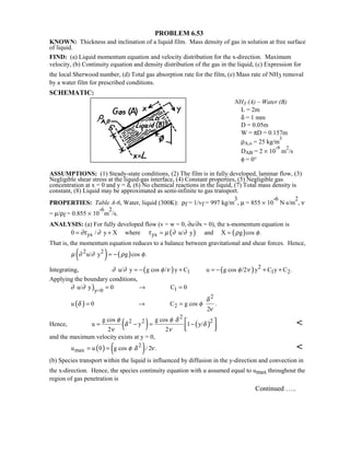 PROBLEM 6.53
KNOWN: Thickness and inclination of a liquid film. Mass density of gas in solution at free surface
of liquid.
FIND: (a) Liquid momentum equation and velocity distribution for the x-direction. Maximum
velocity, (b) Continuity equation and density distribution of the gas in the liquid, (c) Expression for
the local Sherwood number, (d) Total gas absorption rate for the film, (e) Mass rate of NH3 removal
by a water film for prescribed conditions.
SCHEMATIC:
NH3 (A) – Water (B)
L = 2m
δ = 1 mm
D = 0.05m
W = πD = 0.157m
ρA,o = 25 kg/m
3
DAB = 2 × 10
-9
m
2
/s
φ = 0°
ASSUMPTIONS: (1) Steady-state conditions, (2) The film is in fully developed, laminar flow, (3)
Negligible shear stress at the liquid-gas interface, (4) Constant properties, (5) Negligible gas
concentration at x = 0 and y = δ, (6) No chemical reactions in the liquid, (7) Total mass density is
constant, (8) Liquid may be approximated as semi-infinite to gas transport.
PROPERTIES: Table A-6, Water, liquid (300K): ρf = 1/vf = 997 kg/m
3
, µ = 855 × 10
-6
N⋅s/m
2
, ν
= µ/ρf = 0.855 × 10
-6
m
2
/s.
ANALYSIS: (a) For fully developed flow (v = w = 0, ∂u/∂x = 0), the x-momentum equation is
( ) ( )yx yx0 / y X where u/ y and X g cos .∂τ ∂ τ µ ∂ ∂ ρ φ= + = =
That is, the momentum equation reduces to a balance between gravitational and shear forces. Hence,
( ) ( )2 2
u/ y g cos .µ ∂ ∂ ρ φ= −
Integrating, ( ) ( ) 2
1 1 2u/ y g cos / y C u g cos /2 y C y C .∂ ∂ φ ν φ ν= − + = − + +
Applying the boundary conditions,
)
( )
1y=0
2
2
u/ y 0 C 0
u 0 C g cos .
2
∂ ∂
δ
δ φ
ν
= → =
= → =
Hence, ( ) ( )
2
22 2g cos g cos
u y 1 y/
2 2
φ φ δ
δ δ
ν ν
= − = − 
  

and the maximum velocity exists at y = 0,
( ) ( )2
maxu u 0 g cos / 2 .φ δ ν= = 
(b) Species transport within the liquid is influenced by diffusion in the y-direction and convection in
the x-direction. Hence, the species continuity equation with u assumed equal to umax throughout the
region of gas penetration is
Continued …..
 