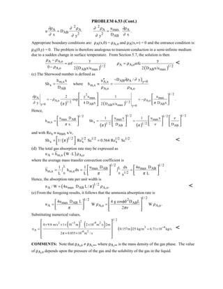PROBLEM 6.53 (Cont.)
2 2
maxA A A A
AB 2 2
AB
u
u D .
x D xy y
∂ρ ∂ ρ ∂ ρ ∂ρ
∂ ∂∂ ∂
= =
Appropriate boundary conditions are: ρA(x,0) = ρA,o and ρA(x,∞) = 0 and the entrance condition is:
ρA(0,y) = 0. The problem is therefore analogous to transient conduction in a semi-infinite medium
due to a sudden change in surface temperature. From Section 5.7, the solution is then
( ) ( )
A A,o
A A,o1/ 2 1/ 2
A,o AB max AB max
y y
erf erfc
0 2 D x/u 2 D x/u
ρ ρ
ρ ρ
ρ
−
= =
−

(c) The Sherwood number is defined as
)AB A y=0m,x A,x
x m,x
AB A,o A,o
D / yh x n
Sh where h
D
∂ρ ∂
ρ ρ
−′′
= ≡ =
( ) ( )
1/ 22
max maxA
A,o A,o1/ 2 1/ 2
AB ABy=0 AB max y=0
y u u2 1
exp .
y 4 D x D x2 D x/u
∂ρ
ρ ρ
∂ ππ
= − − = −
   
   
   
Hence,
( ) ( )
1/ 2 1/ 21/ 2 1/ 2
max AB max max
m,x x 1/ 2 1/ 2
AB AB
u D u x u x1 1
h Sh
x D D
ν
π νπ π
= = =
      
            
and with Rex ≡ umax x/ν,
( )1/ 2 1/2 1/2 1/2 1/2
x x xSh 1/ Re Sc 0.564 Re Sc .π= = 
  

(d) The total gas absorption rate may be expressed as
( )A m,x A,on h W L ρ= ⋅
where the average mass transfer convection coefficient is
L
0 0
1/ 2 1/ 2
Lmax AB max AB
m,x m,x 1/2
u D 4u D1 1 dx
h h dx .
L L Lxπ π
= ∫ = ∫ =
   
      
Hence, the absorption rate per unit width is
( )1/ 2
A max AB A,on / W 4u D L / .π ρ= 
(e) From the foregoing results, it follows that the ammonia absorption rate is
1/ 21/ 2 2
max AB AB
A A,o A,o
4u D L 4 g cos D L
n W W .
2
φδ
ρ ρ
π πν
= =
  
      
Substituting numerical values,
( ) ( ) ( )
1/ 22
2 3 -9 2
3 4
A -6 2
4 9.8 m/s 1 10 m 2 10 m /s 2m
n 0.157m 25 kg/m 6.71 10 kg/s.
2 0.855 10 m / sπ
−
−
× × × ×
= = ×
× ×
 
 
 
 
 

COMMENTS: Note that ρA,o ≠ ρA,∞, where ρA,∞ is the mass density of the gas phase. The value
of ρA,o depends upon the pressure of the gas and the solubility of the gas in the liquid.
 