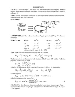 PROBLEM 6.54
KNOWN: Cross flow of gas X over object with prescribed characteristic length L, Reynolds
number, and average heat transfer coefficient. Thermophysical properties of gas X, liquid Y,
and vapor Y.
FIND: Average mass transfer coefficient for same object when impregnated with liquid Y
and subjected to same flow conditions.
SCHEMATIC:
ASSUMPTIONS: (1) Heat and mass transfer analogy is applicable, (2) Vapor Y behaves as
perfect gas
PROPERTIES: (Given) ν(m
2
/s) k(W/m⋅K) α(m
2
/s)
Gas X 21 × 10
-6
0.030 29 × 10
-6
Liquid Y 3.75 × 10
-7
0.665 1.65 × 10
-7
Vapor Y 4.25 × 10
-5
0.023 4.55 × 10
-5
Mixture of gas X - vapor Y: Sc = 0.72
ANALYSIS: The heat-mass transfer analogy may be written as
( ) ( )L L
m,LL
L L
AB
h Lh L
Nu f Re , Pr Sh f Re ,Sc
k D
= = = =
The flow conditions are the same for both situations. Check values of Pr and Sc. For Pr, the
properties are those for gas X (B).
6 2
B
-6 2B
21 10 m / s
Pr 0.72
29 10 m / s
ν
α
−×
= = =
×
while Sc = 0.72 for the gas X (B) - vapor Y (A) mixture. It follows for this situation
L L
m,LL AB
m,L L
AB
h Lh L D
Nu Sh or h h .
k D k
= = = =
Recognizing that
( )-6 2 6 2
AB BD /Sc 21.6 10 m /s 0.72 30.0 10 m /sν −= = × = ×
and substituting numerical values, find
-6 2
2
m,L
30.0 10 m / s
h 25 W/m K 0.0250 m/s.
0.030 W/m K
×
= ⋅ × =
⋅

COMMENTS: Note that none of the thermophysical properties of liquid or vapor Y are
required for the solution. Only the gas X properties and the Schmidt number (gas X - vapor
Y) are required.
 
