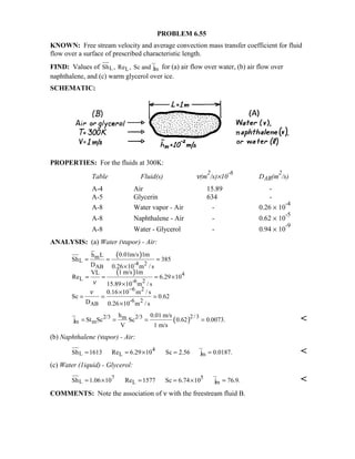 PROBLEM 6.55
KNOWN: Free stream velocity and average convection mass transfer coefficient for fluid
flow over a surface of prescribed characteristic length.
FIND: Values of L L mSh , Re , Sc and j for (a) air flow over water, (b) air flow over
naphthalene, and (c) warm glycerol over ice.
SCHEMATIC:
PROPERTIES: For the fluids at 300K:
Table Fluid(s) ν(m
2
/s)×10
-6
DAB(m
2
/s)
A-4 Air 15.89 -
A-5 Glycerin 634 -
A-8 Water vapor - Air - 0.26 × 10
-4
A-8 Naphthalene - Air - 0.62 × 10
-5
A-8 Water - Glycerol - 0.94 × 10
-9
ANALYSIS: (a) Water (νapor) - Air:
( )
( )
m
L
-4 2
AB
4
L -6 2
6 2
-6 2
AB
0.01m/s 1mh L
Sh 385
D 0.26 10 m / s
1 m/s 1mVL
Re 6.29 10
15.89 10 m / s
0.16 10 m / s
Sc 0.62
D 0.26 10 m / s
ν
ν −
= = =
×
= = = ×
×
×
= = =
×
( )2/ 32/3 2/3m
m m
h 0.01 m/s
j St Sc Sc 0.62 0.0073.
V 1 m/s
= = = = 
(b) Naphthalene (νapor) - Air:
4
L L mSh 1613 Re 6.29 10 Sc 2.56 j 0.0187.= = × = = 
(c) Water (1iquid) - Glycerol:
7 5
L L mSh 1.06 10 Re 1577 Sc 6.74 10 j 76.9.= × = = × = 
COMMENTS: Note the association of ν with the freestream fluid B.
 