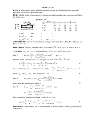 PROBLEM 6.56
KNOWN: Characteristic length, surface temperature, average heat flux and airstream conditions
associated with an object of irregular shape.
FIND: Whether similar behavior exists for alternative conditions, and average convection coefficient
for similar cases.
SCHEMATIC:
Case: 1 2 3 4 5
L,m 1 2 2 2 2
V, m/s 100 50 50 50 250
p, atm 1 1 0.2 1 0.2
T∞, K 275 275 275 300 300
Ts, K 325 325 325 300 300
2
q , W/m′′ 12,000 - - - -
2
h, W/m K⋅ 240 - - - -
4 2
ABD 10 , m / s
+
× - - - 1.12 1.12
ASSUMPTIONS: (1) Heat and mass transfer analogy is applicable; that is, f(ReL,Pr) = f(ReL,Sc), see
Eqs. 6.57 and 6.61.
PROPERTIES: Table A-4, Air (300K, 1 atm):
6 2
1 115.89 10 m / s, Pr 0.71,ν
−
= × = 1k 0.0263 W/m K.= ⋅
ANALYSIS: ( ) 6 2 6
L,1 1 1 1 1Re V L / 100 m/s 1m /15.89 10 m / s 6.29 10 and Pr 0.71.ν
−
= = × × = × =
Case 2: 62 2
L,2 2-6 2
2
V L 50 m/s 2m
Re 6.29 10 , Pr 0.71.
15.89 10 m / sν
×
= = = × =
×
From Eq. 6.57 it follows that Case 2 is analogous to Case 1. Hence 2 1
Nu Nu= and
21 1 2 1
2 1 2
1 2 2
h L k L W 1m
h h 240 120 W/m K.
k L L 2mm K
= = = = ⋅
⋅

Case 3: With p = 0.2 atm,
6 2
3 79.45 10 m / sν
−
= × and
63 3
L,3 3
-6 2
3
V L 50 m/s 2m
Re 1.26 10 , Pr 0.71.
79.45 10 m / sν
×
= = = × =
×
Since L,3 L,1Re Re ,≠ Case 3 is not analogous to Case 1. 
Case 4:
6 2
4
L,4 L,1 4 1-4 2
AB,4
15.89 10 m / s
Re Re , Sc 0.142 Pr .
D 1.12 10 m / s
ν
−
×
= = = = ≠
×
Hence, Case 4 is not analogous to Case 1. 
Case 5: 65 5
L,5 L,1-6 2
5
V L 250 m/s 2m
Re 6.29 10 Re
79.45 10 m / sν
×
= = = × =
×
6 2
5
5 1-4 2
AB,5
79.45 10 m / s
Sc 0.71 Pr .
D 1.12 10 m / s
ν
−
×
= = = =
×
Hence, conditions are analogous to Case 1, and with 5 1
Sh Nu ,=
4 2
AB,51
m,5 1 2
5 1
DL W 1m 1.12 10 m / s
h h 240 0.51 m/s.
L k 2m 0.0263 W/m Km K
−
×
= = × × =
⋅⋅

COMMENTS: Note that Pr, k and Sc are independent of pressure, while ν and DAB vary inversely
with pressure.
 