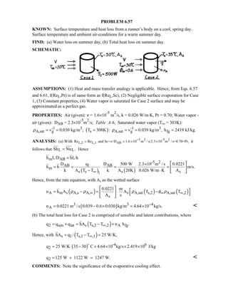 PROBLEM 6.57
KNOWN: Surface temperature and heat loss from a runner’s body on a cool, spring day.
Surface temperature and ambient air-conditions for a warm summer day.
FIND: (a) Water loss on summer day, (b) Total heat loss on summer day.
SCHEMATIC:
ASSUMPTIONS: (1) Heat and mass transfer analogy is applicable. Hence, from Eqs. 6.57
and 6.61, f(ReL,Pr) is of same form as f(ReL,Sc), (2) Negligible surface evaporation for Case
1, (3) Constant properties, (4) Water vapor is saturated for Case 2 surface and may be
approximated as a perfect gas.
PROPERTIES: Air (given): ν = 1.6×10
-5
m
2
/s, k = 0.026 W/m⋅K, Pr = 0.70; Water vapor -
air (given): DAB = 2.3×10
-5
m
2
/s; Table A-6, Saturated water vapor (T∞ = 303K):
( )-1 3 -1 3
A,sat g s A,sat g fgv 0.030 kg/m ; T 308K : v 0.039 kg/m , h 2419 kJ/kg.ρ ρ= = = = = =
ANALYSIS: (a) With 5 2 -5 2
L,2 L,1 ABRe Re and Sc= /D 1.6 10 m / s/2.3 10 m / s=0.70=Pr,ν
−
= = × × it
follows that L LSh Nu .= Hence
( ) ( )
m AB
-5 2
AB 1 AB
m
s s s s1
h L/D hL/k
D q D 500 W 2.3 10 m /s 0.0221
h h m/s.
k A T T k A 20K 0.026 W/m K A∞
=
 ×
= = = =  
− ⋅  
Hence, from the rate equation, with As as the wetted surface
( ) ( ) ( )A m s A,s A, s A,sat s,2 A,sat ,2
s
0.0221 m
n h A A T T
A s
ρ ρ ρ φ ρ∞ ∞ ∞
 
 = − = −   
 
( )3 3 4
An 0.0221 m /s 0.039 0.6 0.030 kg/m 4.64 10 kg/s.−= − × = × 
(b) The total heat loss for Case 2 is comprised of sensible and latent contributions, where
( )2 sen lat s s,2 ,2 A fgq q q hA T T n h .∞= + = − +
Hence, with ( )s 1 s,1 ,1hA q / T T 25 W/K,∞= − =
( ) -4 6
2q 25 W/K 35 30 C 4.64 10 kg/s 2.419 10 J/kg= − + × × ×

2q 125 W 1122 W 1247 W.= + = 
COMMENTS: Note the significance of the evaporative cooling effect.
 
