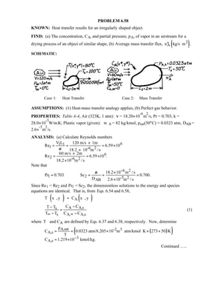 PROBLEM 6.58
KNOWN: Heat transfer results for an irregularly shaped object.
FIND: (a) The concentration, CA, and partial pressure, pA, of vapor in an airstream for a
drying process of an object of similar shape, (b) Average mass transfer flux, ( )2
An kg/s m .′′ ⋅
SCHEMATIC:
Case 1: Heat Transfer Case 2: Mass Transfer
ASSUMPTIONS: (1) Heat-mass transfer analogy applies, (b) Perfect gas behavior.
PROPERTIES: Table A-4, Air (323K, 1 atm): ν = 18.20×10
-6
m
2
/s, Pr = 0.703, k =
28.0×10
-3
W/m⋅K; Plastic vapor (given): M A = 82 kg/kmol, psat(50°C) = 0.0323 atm, DAB =
2.6×
-5
m
2
/s.
ANALYSIS: (a) Calculate Reynolds numbers
61 1
1 -6 2
6
2 -6 2
V L 120 m/s 1m
Re 6.59 10
18.2 10 m / s
60 m/s 2m
Re 6.59 10 .
18.2 10 m /s
ν
×
= = = ×
×
×
= = ×
×
Note that
6 2
1 2 -5 2
AB
18.2 10 m / s
Pr 0.703 Sc 0.700.
D 2.6 10 m / s
ν −×
= = = =
×
Since Re1 = Re2 and Pr1 = Sc2, the dimensionless solutions to the energy and species
equations are identical. That is, from Eqs. 6.54 and 6.58,
( ) ( )AT x ,y C x , y∗ ∗ ∗ ∗ ∗ ∗=
A A,ss
s A, A,s
C CT T
T T C C∞ ∞
−−
=
− −
(1)
where AT and C∗ ∗ are defined by Eqs. 6.37 and 6.38, respectively. Now, determine
( )( )A,sat -2 3
A,s
3
A,s
p
C 0.0323 atm/8.205 10 m atm/kmol K 273 50 K
T
C 1.219 10 kmol/kg.−
= = × ⋅ ⋅ × +
ℜ
= ×
Continued …..
 