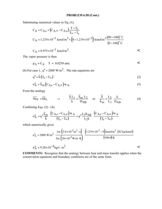 PROBLEM 6.58 (Cont.)
Substituting numerical values in Eq. (1),
( )
( ) ( )
( )
s
A A,s A, A,s
s
3 3 3 3
A
T T
C C C C
T T
80 100 C
C 1.219 10 kmol/m 0 1.219 10 kmol/m
0 100 C
∞
∞
− −
−
= + −
−
−
= × + − ×
−
o
o
3 3
AC 0.975 10 kmol/m .−= × 
The vapor pressure is then
A Ap C T 0.0258 atm.= ℜ = 
(b) For case 1, 2q 2000 W/m .′′ = The rate equations are
( )sq h T T∞′′ = − (2)
( )A m A,s A, An h C C .∞′′ = − M (3)
From the analogy
1 m 2 2
L L
AB m 1 AB
h L h L h L k
Nu Sh or .
k D h L D
= → = = (4)
Combining Eqs. (2) - (4),
( )
( )
( )
( )
A,s A, A A,s A, Am 1 AB
A
s 2 s
C C C Ch L D
n q q
h T T L k T T
∞ ∞
∞ ∞
− −
′′ ′′ ′′= =
− −
M M
which numerically gives
( )
( )
( ) ( )
( )
-5 2 -3 3
2
A -3
1m 2.6 10 m /s 1.219 10 0 kmol/m 82 kg/kmol
n 2000 W/m
100-0 K2m 28 10 W/m K
× × −
′′ =
× ⋅
4 2
An 9.28 10 kg/s m .−′′ = × ⋅ 
COMMENTS: Recognize that the analogy between heat and mass transfer applies when the
conservation equations and boundary conditions are of the same form.
 