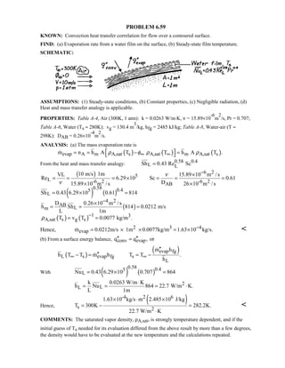 PROBLEM 6.59
KNOWN: Convection heat transfer correlation for flow over a contoured surface.
FIND: (a) Evaporation rate from a water film on the surface, (b) Steady-state film temperature.
SCHEMATIC:
ASSUMPTIONS: (1) Steady-state conditions, (b) Constant properties, (c) Negligible radiation, (d)
Heat and mass transfer analogy is applicable.
PROPERTIES: Table A-4, Air (300K, 1 atm): k = 0.0263 W/m⋅K, ν = 15.89×10
-6
m
2
/s, Pr = 0.707;
Table A-6, Water (Ts ≈ 280K): vg = 130.4 m
3
/kg, hfg = 2485 kJ/kg; Table A-8, Water-air (T ≈
298K): DAB = 0.26×10
-4
m
2
/s.
ANALYSIS: (a) The mass evaporation rate is
( ) ( ) ( )evap A m A,sat s A,sat m A,sat sm n h A T T h A T .ρ φ ρ ρ∞ ∞ = = − = 
From the heat and mass transfer analogy: 0.58 0.4
L LSh 0.43 Re Sc=
( )
( ) ( )
( )
( ) ( )
6 2
5
L -6 2 -6 2AB
0.58 0.45
L
4 2
AB
Lm
1 3
A,sat s g s
10 m/s 1mVL 15.89 10 m /s
Re 6.29 10 Sc 0.61
D15.89 10 m / s 26 10 m /s
Sh 0.43 6.29 10 0.61 814
D 0.26 10 m /s
h Sh 814 0.0212 m/s
L 1m
T v T 0.0077 kg/m .
ν
ν
ρ
−
−
−
×
= = = × = = =
× ×
= × =
×
= = =
= =
Hence, 2 3 4
evapm 0.0212m/s 1m 0.0077kg/m 1.63 10 kg/s.−= × × = × 
(b) From a surface energy balance, conv evapq q ,′′ ′′= or
( )
( )evap fg
L s evap fg s
L
m h
h T T m h T T .
h
∞ ∞
′′
′′− = = −


With ( ) ( )
0.58 0.45
LNu 0.43 6.29 10 0.707 864= × =
2
LL
k 0.0263 W/m K
h Nu 864 22.7 W/m K.
L 1m
⋅
= = = ⋅
Hence,
( )-4 2 6
s 2
1.63 10 kg/s m 2.485 10 J/kg
T 300K 282.2K.
22.7 W/m K
× ⋅ ×
= − =
⋅

COMMENTS: The saturated vapor density, ρA,sat, is strongly temperature dependent, and if the
initial guess of Ts needed for its evaluation differed from the above result by more than a few degrees,
the density would have to be evaluated at the new temperature and the calculations repeated.
 