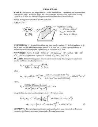 PROBLEM 6.60
KNOWN: Surface area and temperature of a coated turbine blade. Temperature and pressure of air
flow over the blade. Molecular weight and saturation vapor pressure of the naphthalene coating.
Duration of air flow and corresponding mass loss of naphthalene due to sublimation.
FIND: Average convection heat transfer coefficient.
SCHEMATIC:
ASSUMPTIONS: (1) Applicability of heat and mass transfer analogy, (2) Negligible change in As
due to mass loss, (3) Naphthalene vapor behaves as an ideal gas, (4) Solid/vapor equilibrium at
surface of coating, (5) Negligible vapor density in freestream of air flow.
PROPERTIES: Table A-4, Air (T = 300K): ρ = 1.161 kg/m
3
, cp = 1007 J/kg⋅K, α = 22.5 × 10
-6
m
2
/s. Table A-8, Naphthalene vapor/air (T = 300K): DAB = 0.62 × 10
-5
m
2
/s.
ANALYSIS: From the rate equation for convection mass transfer, the average convection mass
transfer coefficient may be expressed as
( )
a
m
s A,ss A,s A,
n m / t
h
AA ρρ ρ ∞
∆ ∆
= =
−
where
( )
( )
( )
4
a A,sat 4 3
A,s A,sat s 3
s
p 128.16kg / kmol 1.33 10 bar
T 6.83 10 kg / m
T 0.08314m bar / kmol K 300K
ρ ρ
−
−×
= = = = ×
ℜ ⋅ ⋅
M
Hence,
( )
( )
m 2 4 3
0.008kg / 30min 60s / min
h 0.13m / s
0.05m 6.83 10 kg / m−
×
= =
×
Using the heat and mass transfer analogy with n = 1/3, we then obtain
( )
2/3
2/3 3
m p m p
AB
h h c Le h c 0.130m /s 1.161kg / m
D
α
ρ ρ
 
= = = × 
 
( )
2/36 5 21007J / kg K 22.5 10 / 0.62 10 359W / m K− −⋅ × × = ⋅ 
COMMENTS: The naphthalene sublimation technique has been used extensively to determine
convection coefficients associated with complex flows and geometries.
 