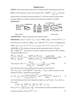 PROBLEM 6.61
KNOWN: Mass transfer experimental results on a half-sized model representing an engine strut.
FIND: (a) The coefficients C and m of the correlation
( )
m 1/3
L L
n!
Sh CRe Sc
r! n r !
=
−
for the mass
transfer results, (b) Average heat transfer coefficient, h, for the full-sized strut with prescribed
operating conditions, (c) Change in total heat rate if characteristic length LH is doubled.
SCHEMATIC:
Mass transfer Heat transfer
ASSUMPTIONS: Analogy exists between heat and mass transfer.
PROPERTIES: Table A-4, Air ( )( ) -6 2
sT = T T / 2 400K, 1 atm : =26.41 10 m /s,ν∞ + = × k =
0.0338 W/m⋅K, Pr = 0.690; ( ) 6 2
BT 300K : 15.89 10 m /s;ν −= = × Table A-8, Naphthalene-air
(300K, 1 atm): 5 2 6 2 -5 2
AB B ABD 0.62 10 m / s, Sc / D 15.89 10 m / s/0.62 10 m / s=2.56.ν
− −
= × = = × ×
ANALYSIS: (a) The correlation for the mass transfer experimental results is of the form
m 1/3
L LSh CRe Sc .= The constants C,m may be evaluated from two data sets of L LSh and Re ;
choosing the middle sets (2,3):
( )
( )
( )
( )
) ) ]
) )
[ ]
[ ]
L
L
m
L L 3L 22 2
m
L LL 2 333
Sh log Sh /ShRe log 491/568
or m = 0.80.
log 120,000/144,000Sh log Re / ReRe

= = =
 
 

Then, using set 2, find
)
) ( )
L 2
0.8m 1/3 1/3
L 2
Sh 491
C 0.031.
Re Sc 120,000 2.56
= = = 
(b) For the heat transfer analysis of the strut, the correlation will be of the form
0.8 1/3
L L H LNu h L / k 0.031 Re Pr= ⋅ = where L HRe V L /ν= and the constants C,m were
determined in Part (a). Substituting numerical values,
0.8
1/3 2
LL -6 2
H
k 60 m/s 0.06 m 0.0338 W/m K
h Nu 0.031 0.690 198 W/m K.
L 0.06 m26.41 10 m / s
× ⋅
= ⋅ = = ⋅
×
 
 
 

(c) The total heat rate for the strut of characteristic length LH is ( )s sq=h A T T ,∞− where As =
2.2 LH⋅l and
-1 0.8 -1 0.8 -1 -0.2
L s HH L H H H Hh~Nu L ~ RE L ~ L L ~ L A ~ L⋅ ⋅ ⋅
Hence, ( ) ( )-0.2 0.8
s HH Hq~h A ~ L L ~ L .⋅ If the characteristic length were doubled, the heat rate
would be increased by a factor of (2)
0.8
= 1.74. 
 