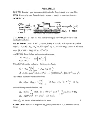 PROBLEM 6.62
KNOWN: Boundary layer temperature distribution for flow of dry air over water film.
FIND: Evaporative mass flux and whether net energy transfer is to or from the water.
SCHEMATIC:
ASSUMPTIONS: (1) Heat and mass transfer analogy is applicable, (2) Water is well
insulated from below.
PROPERTIES: Table A-4, Air (Ts = 300K, 1 atm): k = 0.0263 W/m⋅K; Table A-6, Water
vapor (Ts = 300K): -1 3 6
A,s g fgv 0.0256 kg/m , h 2.438 10 J/kg;ρ = = = × Table A-8, Air-water
vapor ( ) 4 2
s ABT 300K : D 0.26 10 m /s.−= = ×
ANALYSIS: From the heat and mass transfer analogy,
A A,s
A, A,s
u y
1 exp Sc .
ρ ρ
ρ ρ ν
∞
∞
−  
= − − −  
Using Fick’s law at the surface (y = 0), the species flux is
( )
y 0
A
A AB A,s AB
3 -4 2 -1 3 2
A
u
n D D Sc
y
n 0.0256 kg/m 0.26 10 m /s 0.6 5000 m 2.00 10 kg/s m .
∂ ρ
ρ
∂ ν=
∞
−
′′ = − = +
′′ = × × × = × ⋅
The net heat flux to the water has the form
( )
y 0
net conv evap A fg s A fg
T u
q q q k n h k T T Pr n h
y
∂
∂ ν=
∞
∞′′ ′′ ′′ ′′ ′′= − = + − = − −
and substituting numerical values, find
( ) -1 3 6
net 2
2 2 2
net
W kg
q 0.0263 100K 0.7 5000 m 2 10 2.438 10 J/kg
m K s m
q 9205 W/m 4876 W/m 4329 W/m .
−′′ = × − × × ×
⋅ ⋅
′′ = − =
Since netq 0,′′  the net heat transfer is to the water. 
COMMENTS: Note use of properties (DAB and k) evaluated at Ts to determine surface
fluxes.
 