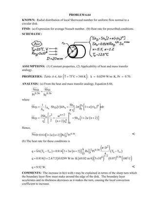 PROBLEM 6.64
KNOWN: Radial distribution of local Sherwood number for uniform flow normal to a
circular disk.
FIND: (a) Expression for average Nusselt number. (b) Heat rate for prescribed conditions.
SCHEMATIC:
ASSUMPTIONS: (1) Constant properties, (2) Applicability of heat and mass transfer
analogy.
PROPERTIES: Table A-4, Air ( )T 75 C 348 K : k 0.0299 W/m K, Pr 0.70.= = = ⋅ =
ANALYSIS: (a) From the heat and mass transfer analogy, Equation 6.66,
D D
0.36 0.36
Nu Sh
Pr Sc
=
where
( ) ( )
( )
( )
o
s
o
r no
D A D s o2 0s o
r
2 n 2
o
D o2 n
o o 0
Sh1
Sh Sh r dA 2 1 a r/r rdr
A r
2Sh r ar
Sh Sh 1 2a/ n 2
2r n 2 r
π
π
+
 = ∫ = +
  
 
   = + = + + 
 + 
∫
Hence,
( ) 1/2 0.36
DD=0.814 1 2a/ n 2 Re Pr .Nu  + + 

(b) The heat rate for these conditions is
( ) ( )
( )( )
( ) ( )( ) ( ) ( )
2
1/2 0.36
s sD
1/ 2 0.364
Dk
q hA T T 0.814 1 2a/ n 2 Re Pr T T
D 4
q 0.814 1 2.4/7.5 0.0299 W/m K 0.02 m/4 5 10 0.07 100 C
π
π
∞ ∞ = − = + + − 
= + ⋅ × 
q 9.92 W.= 
COMMENTS: The increase in h(r) with r may be explained in terms of the sharp turn which
the boundary layer flow must make around the edge of the disk. The boundary layer
accelerates and its thickness decreases as it makes the turn, causing the local convection
coefficient to increase.
 