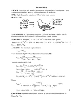 PROBLEM 6.65
KNOWN: Convection heat transfer correlation for wetted surface of a sand grouse. Initial
water content of surface. Velocity of bird and ambient air conditions.
FIND: Flight distance for depletion of 50% of initial water content.
SCHEMATIC:
ASSUMPTIONS: (1) Steady-state conditions, (2) Vapor behaves as a perfect gas, (3)
Constant properties, (4) Applicability of heat and mass transfer analogy.
PROPERTIES: Air (given): -6 2v 16.7 10 m /s;= × Air-water vapor (given):
4 2
ABD 0.26 10 m /s;−= × Table A-6, Water vapor (Ts = 305 K): vg = 29.74 m
3
/kg; (Ts = 310
K), vg = 22.93 m
3
/kg.
ANALYSIS: The maximum flight distance is
max maxX Vt=
where the time to deplete 50% of the initial water content ∆M is
( )max
evap m s A,s A,
M M
t .
m h A ρ ρ ∞
∆ ∆
= =
−
The mass transfer coefficient is
( )
( ) ( ) ( )
4/5 1/3AB AB
Lm L
1/ 2
AB s
5
L -6 2
4/5 1/35 4 2
m
D D
h Sh 0.034Re Sc
L L
Sc /D 0.642, L A 0.2 m
VL 30 m/s 0.2 m
Re 3.59 10
16.7 10 m /s
h 0.034 3.59 10 0.642 0.26 10 m /s/0.2 m 0.106 m/s.
ν
ν
−
= =
= = = =
×
= = = ×
×
= × × =
Hence,
( ) ( ) ( )
max 1 12 3
0.025 kg
t 259 s
0.106 m/s 0.04 m 29.74 0.25 22.93 kg/m
− −
= =
 −
  
( )maxX 30 m/s 259 s 7785 m 7.78 km.= = = 
COMMENTS: Evaporative heat loss is balanced by convection heat transfer from air.
Hence, Ts  T∞.
 