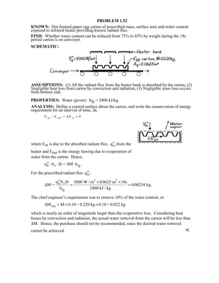 PROBLEM 1.52
KNOWN: Hot formed paper egg carton of prescribed mass, surface area and water content
exposed to infrared heater providing known radiant flux.
FIND: Whether water content can be reduced from 75% to 65% by weight during the 18s
period carton is on conveyor.
SCHEMATIC:
ASSUMPTIONS: (1) All the radiant flux from the heater bank is absorbed by the carton, (2)
Negligible heat loss from carton by convection and radiation, (3) Negligible mass loss occurs
from bottom side.
PROPERTIES: Water (given): hfg = 2400 kJ/kg.
ANALYSIS: Define a control surface about the carton, and write the conservation of energy
requirement for an interval of time, ∆t,
E E Ein out st− = =∆ 0
where Ein is due to the absorbed radiant flux, ′′qh ,from the
heater and Eout is the energy leaving due to evaporation of
water from the carton. Hence.
′′ ⋅ ⋅ ⋅q A t = M hh s fg∆ ∆ .
For the prescribed radiant flux ′′qh ,
∆
∆
M =
q A t
h
W / m m s
2400 kJ / kg
kg.h s
fg
2 2
′′
=
× ×
=
5000 0 0625 18
0 00234
.
.
The chief engineer’s requirement was to remove 10% of the water content, or
∆M M 0.10 = 0.220 kg 0.10 = 0.022 kgreq = × ×
which is nearly an order of magnitude larger than the evaporative loss. Considering heat
losses by convection and radiation, the actual water removal from the carton will be less than
∆M. Hence, the purchase should not be recommended, since the desired water removal
cannot be achieved. 
 
