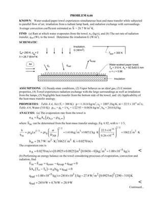PROBLEM 6.66
KNOWN: Water-soaked paper towel experiences simultaneous heat and mass transfer while subjected
to parallel flow of air, irradiation from a radiant lamp bank, and radiation exchange with surroundings.
Average convection coefficient estimated as h = 28.7 W/m2
⋅K.
FIND: (a) Rate at which water evaporates from the towel, nA (kg/s), and (b) The net rate of radiation
transfer, qrad (W), to the towel. Determine the irradiation G (W/m2
).
SCHEMATIC:
ASSUMPTIONS: (1) Steady-state conditions, (2) Vapor behaves as an ideal gas, (3) Constant
properties, (4) Towel experiences radiation exchange with the large surroundings as well as irradiation
from the lamps, (5) Negligible heat transfer from the bottom side of the towel, and (6) Applicability of
the heat-mass transfer analogy.
PROPERTIES: Table A.4, Air (Tf = 300 K): ρ = 1.1614 kg/m3
, cp = 1007 J/kg⋅K, α = 22.5 × 10-6
m2
/s;
Table A.6, Water (310 K): ρA,s = ρg = 1/νg = 1/22.93 = 0.0436 kg/m3
, hfg = 2414 kJ/kg.
ANALYSIS: (a) The evaporation rate from the towel is
( )A m s A,s A,n h A ρ ρ ∞= −
where mh can be determined from the heat-mass transfer analogy, Eq. 6.92, with n = 1/3,
2/ 32/ 3 6
2/ 3 3 3
p p 4
m AB
h 22.5 10
c Le c 1.614kg m 1007 J kg K 1062J m K
h D 0.26 10
α
ρ ρ
−
−
×
= = = × ⋅ = ⋅
×
  
       
2 3
mh 28.7 W m K 1062J m K 0.0270m s= ⋅ ⋅ =
The evaporation rate is
( ) ( )2 3 5
An 0.0270m s 0.0925 0.0925 m 0.0436 0 kg m 1.00 10 kg s−= × × − = × 
(b) Performing an energy balance on the towel considering processes of evaporation, convection and
radiation, find
in out conv evap radE E q q q 0− = − + = 
( )s s A fg radhA T T n h q 0∞ − − + =
( ) ( )25 3 2
radq 1.00 10 kg s 2414 10 J kg 27.8W m 0.0925m 290 310 K−= × × × − −
radq 2414W 4.76W 28.9W= + = 
Continued...
 