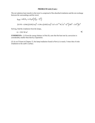PROBLEM 6.66 (Cont.)
The net radiation heat transfer to the towel is comprised of the absorbed irradiation and the net exchange
between the surroundings and the towel,
( )4 4
rad s s sur sq GA A T Tα ε σ= + −
( ) ( ) ( )2 2 8 2 4 4 4 4
28.9 W 0.96G 0.0925m 0.96 0.0925m 5.67 10 W m K 300 310 K−
= + × × ⋅ −
Solving, find the irradiation from the lamps,
G = 3583 W/m2
. 
COMMENTS: (1) From the energy balance in Part (b), note that the heat rate by convection is
considerably smaller than that by evaporation.
(2) As we’ll learn in Chapter 12, the lamp irradiation found in Part (c) is nearly 3 times that of solar
irradiation to the earth’s surface.
 