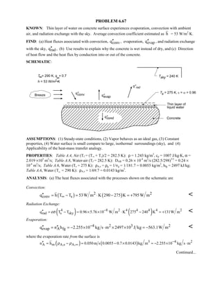 PROBLEM 6.67
KNOWN: Thin layer of water on concrete surface experiences evaporation, convection with ambient
air, and radiation exchange with the sky. Average convection coefficient estimated as h = 53 W/m2
⋅K.
FIND: (a) Heat fluxes associated with convection, convq′′ , evaporation, evapq′′ , and radiation exchange
with the sky, radq′′ , (b) Use results to explain why the concrete is wet instead of dry, and (c) Direction
of heat flow and the heat flux by conduction into or out of the concrete.
SCHEMATIC:
ASSUMPTIONS: (1) Steady-state conditions, (2) Vapor behaves as an ideal gas, (3) Constant
properties, (4) Water surface is small compare to large, isothermal surroundings (sky), and (4)
Applicability of the heat-mass transfer analogy.
PROPERTIES: Table A.4, Air (Tf = (T∞ + Ts)/2 = 282.5 K): ρ = 1.243 kg/m3
, cp = 1007 J/kg⋅K, α =
2.019 ×105
m2
/s; Table A.8, Water-air (Tf = 282.5 K): DAB = 0.26 × 10-4
m2
/s (282.5/298)3/2
= 0.24 ×
10-4
m2
/s; Table A.6, Water (Ts = 275 K): ρA,s = ρg = 1/νg = 1/181.7 = 0.0055 kg/m3
, hfg = 2497 kJ/kg;
Table A.6, Water (T∞ = 290 K): ρA,s = 1/69.7 = 0.0143 kg/m3
.
ANALYSIS: (a) The heat fluxes associated with the processes shown on the schematic are
Convection:
( ) ( )2 2
conv sq h T T 53W m K 290 275 K 795W m∞′′ = − = ⋅ − = + 
Radiation Exchange:
( ) ( )4 8 2 4 4 4 4 2
rad s skyq T T 0.96 5.76 10 W m K 275 240 K 131W mεσ −′′ = − = × × ⋅ − = + 
Evaporation:
4 3 22
evap A fgq n h 2.255 10 kg s m 2497 10 J kg 563.1W m−′′ ′′= = − × ⋅ × × = − 
where the evaporation rate from the surface is
( ) ( ) 3 4 2
A m A,s A,n h 0.050m s 0.0055 0.7 0.0143 kg m 2.255 10 kg s mρ ρ −
∞′′ = − = − × = − × ⋅
Continued...
 