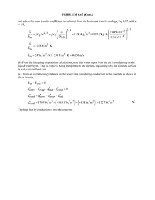 PROBLEM 6.67 (Cont.)
and where the mass transfer coefficient is evaluated from the heat-mass transfer analogy, Eq. 6.92, with n
= 1/3,
2/32/3 5
2/3 3
p p 4m AB
h 2.019 10
c Le c 1.243kg m 1007J kg K
h D 0.26 10
α
ρ ρ
−
−
   ×
 = = = × ⋅   ×   
3
m
h
1058J m K
h
= ⋅
2 3
mh 53W m K 1058J m K 0.050m s= ⋅ ⋅ =
(b) From the foregoing evaporation calculations, note that water vapor from the air is condensing on the
liquid water layer. That is, vapor is being transported to the surface, explaining why the concrete surface
is wet, even without rain.
(c) From an overall energy balance on the water film considering conduction in the concrete as shown in
the schematic,
in outE E 0− = 
conv evap rad condq q q q 0′′ ′′ ′′ ′′− − − =
cond conv evap radq q q q′′ ′′ ′′ ′′= − −
( ) ( )3 2 2
condq 1795W m 563.1W m 131W m′′ = − − − + 21227 W m= 
The heat flux by conduction is into the concrete.
 