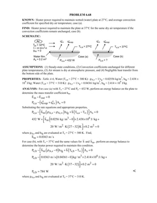 PROBLEM 6.68
KNOWN: Heater power required to maintain wetted (water) plate at 27°C, and average convection
coefficient for specified dry air temperature, case (a).
FIND: Heater power required to maintain the plate at 37°C for the same dry air temperature if the
convection coefficients remain unchanged, case (b).
SCHEMATIC:
ASSUMPTIONS: (1) Steady-state conditions, (2) Convection coefficients unchanged for different
plate temperatures, (3) Air stream is dry at atmospheric pressure, and (4) Negligible heat transfer from
the bottom side of the plate.
PROPERTIES: Table A-6, Water (Ts,a = 27°C = 300 K): ρA,s = 1/vg = 0.02556 kg/m
3
, hfg = 2.438 ×
10
6
J/kg; Water (Ts,b = 37°C = 310 K): ρA,s = 1/vg = 0.04361 kg/m
3
, hfg = 2.414 × 10
6
J/kg.
ANALYSIS: For case (a) with Ts = 27°C and Pe = 432 W, perform an energy balance on the plate to
determine the mass transfer coefficient hm.
in outE E 0− = 
( )e,a evap cv sP q q A 0′′ ′′− + =
Substituting the rate equations and appropriate properties,
( ) ( )e,a m A,s A, fg s,a sP h h h T T A 0ρ ρ ∞ ∞ − − + − =
 
( )3 6
m432 W h 0.0256 kg / m 0 2.438 10 J / kg+ − × × +

( )2 220 W / m K 27 32 K 0.2 m 0⋅ − × =
where ρA,s and hfg are evaluated at Ts = 27°C = 300 K. Find,
mh 0.0363 m /s=
For case (b), with Ts = 37°C and the same values for mh and h , perform an energy balance to
determine the heater power required to maintain this condition.
( ) ( )e,b m A,s fg s,b sP h 0 h h T T A 0ρ ∞ − − + − =
 
( ) 3 6
e,bP 0.0363 m /s 0.04361 0 kg / m 2.414 10 J / kg− − × × +
( )2 220 W / m K 37 32 0.2 m 0⋅ − × =
e,bP 784 W= 
where ρA,a and hfg are evaluated at Ts = 37°C = 310 K.
 