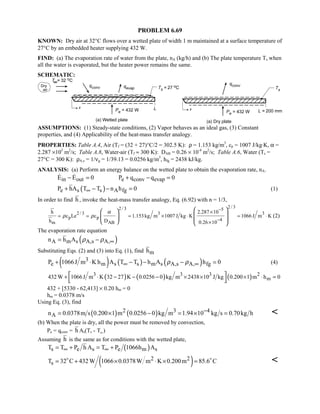 PROBLEM 6.69
KNOWN: Dry air at 32°C flows over a wetted plate of width 1 m maintained at a surface temperature of
27°C by an embedded heater supplying 432 W.
FIND: (a) The evaporation rate of water from the plate, nA (kg/h) and (b) The plate temperature Ts when
all the water is evaporated, but the heater power remains the same.
SCHEMATIC:
ASSUMPTIONS: (1) Steady-state conditions, (2) Vapor behaves as an ideal gas, (3) Constant
properties, and (4) Applicability of the heat-mass transfer analogy.
PROPERTIES: Table A.4, Air (Tf = (32 + 27)°C/2 = 302.5 K): ρ = 1.153 kg/m3
, cp = 1007 J/kg⋅K, α =
2.287 ×105
m2
/s; Table A.8, Water-air (Tf ≈ 300 K): DAB = 0.26 × 10-4
m2
/s; Table A.6, Water (Ts =
27°C = 300 K): ρA,s = 1/νg = 1/39.13 = 0.0256 kg/m3
, hfg = 2438 kJ/kg.
ANALYSIS: (a) Perform an energy balance on the wetted plate to obtain the evaporation rate, nA.
in out e conv evapE E 0 P q q 0− = + − = 
( )e s s A fgP hA T T n h 0∞+ − − = (1)
In order to find h , invoke the heat-mass transfer analogy, Eq. (6.92) with n = 1/3,
2 / 32 / 3 5
2 / 3 3 3
p p 4
m AB
h 2.287 10
c Le c 1.153kg m 1007 J kg K 1066 J m K
h D 0.26 10
α
ρ ρ
−
−
×
= = = × ⋅ = ⋅
×
  
       
(2)
The evaporation rate equation
( )A m s A,s A,n h A ρ ρ ∞= −
Substituting Eqs. (2) and (3) into Eq. (1), find mh
( ) ( ) ( )3
e m s s m s A,s A, fgP 1066J m K h A T T h A h 0ρ ρ∞ ∞+ ⋅ − − − = (4)
( ) ( ) ( )3 3 3 2
m432 W 1066J m K 32 27 K 0.0256 0 kg m 2438 10 J kg 0.200 1 m h 0+ ⋅ − − − × × × ⋅ = 
 
432 + [5330 - 62,413] × 0.20 hm = 0
hm = 0.0378 m/s
Using Eq. (3), find
( ) ( )2 3 4
An 0.0378m s 0.200 1 m 0.0256 0 kg m 1.94 10 kg s 0.70kg h−= × − = × = 
(b) When the plate is dry, all the power must be removed by convection,
Pe = qconv = h As(Ts - T∞)
Assuming h is the same as for conditions with the wetted plate,
( )s e s e m sT T P h A T P 1066h A∞ ∞= + = +
( )2 2
sT 32 C 432W 1066 0.0378W m K 0.200m 85.6 C= + × ⋅ × = 

 