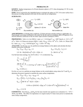 PROBLEM 6.70
KNOWN: Surface temperature of a 20-mm diameter sphere is 32°C when dissipating 2.51 W in a dry
air stream at 22°C.
FIND: Power required by the imbedded heater to maintain the sphere at 32°C if its outer surface has a
thin porous covering saturated with water for the same dry air temperature.
SCHEMATIC:
ASSUMPTIONS: (1) Steady-state conditions, (2) Heat and mass transfer analogy is applicable, (3)
Heat transfer convection coefficient is the same for the dry and wet condition, and (3) Properties of air
and the diffusion coefficient of the air-water vapor mixture evaluated at 300 K.
PROPERTIES: Table A-4, Air (300 K, 1 atm): ρ = 1.1614 kg/m
3
, cp = 1007 J/kg⋅K, α = 22.5 × 10
-6
m
2
/s; Table A-8, Water-air mixture (300 K, 1 atm): DA-B = 0.26 × 10
-4
m
2
/s; Table A-4, Water (305
K, 1 atm): ρA,s = 1/vg = 0.03362 kg/m
3
, hfg = 2.426 × 10
6
J/kg.
ANALYSIS: For the dry case (d), perform an energy balance on the sphere and calculate the heat
transfer convection coefficient.
in out e,d cvE E P q 0− = − = 
( )e,d s sP h A T T 0∞− − =
( ) ( )2
2.51 W h 0.020 m 32 22 K 0π− × − = 2
h 200 W / m K= ⋅
Use the heat-mass analogy, Eq. (6.67) with n = 1/3, to determine mh .
2/ 3
p
m AB
h
c
h D
α
ρ=
 
 
 
2/ 32 6 2
3
6 2
m
200 W / m K 22.5 10 m / s
1.1614 kg / m 1007 J / kg K
h 0.26 10 m / s
⋅ ×
= × ⋅
×
 
 
 
 
mh 0.188 m / s=
For the wet case (w), perform an energy balance on the wetted sphere using values for mh and h to
determine the power required to maintain the same surface temperature.
in out e,w cv evapE E P q q 0− = − − = 
( ) ( )e,w s m A,s A, fg sP h T T h h A 0ρ ρ∞ ∞− − + − =  
( )2
e,wP 200 W / m K 32 22 K− ⋅ − +

( ) ( )23 6
0.188 m / s 0.03362 0 kg / m 2.426 10 J / kg 0.020m 0π− × × =

e,wP 21.8 W= 
COMMENTS: Note that ρA,s and hfg for the mass transfer rate equation are evaluated at Ts = 32°C =
305 K, not 300 K. The effect of evaporation is to require nearly 8.5 times more power to maintain the
same surface temperature.
 