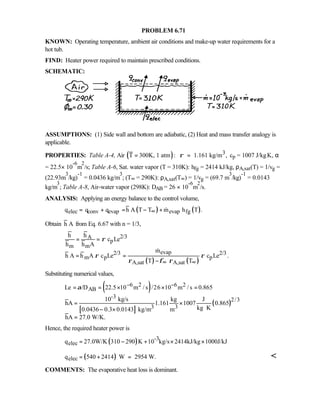 PROBLEM 6.71
KNOWN: Operating temperature, ambient air conditions and make-up water requirements for a
hot tub.
FIND: Heater power required to maintain prescribed conditions.
SCHEMATIC:
ASSUMPTIONS: (1) Side wall and bottom are adiabatic, (2) Heat and mass transfer analogy is
applicable.
PROPERTIES: Table A-4, Air ( ) 3T 300K, 1 atm : 1.161 kg/m ,ρ= = cp = 1007 J/kg⋅K, α
= 22.5× 10
-6
m
2
/s; Table A-6, Sat. water vapor (T = 310K): hfg = 2414 kJ/kg, ρA,sat(T) = 1/vg =
(22.93m
3
/kg)
-1
= 0.0436 kg/m
3
; (T∞ = 290K): ρA,sat(T∞) = 1/vg = (69.7 m
3
/kg)
-1
= 0.0143
kg/m
3
; Table A-8, Air-water vapor (298K): DAB = 26 × 10
-6
m
2
/s.
ANALYSIS: Applying an energy balance to the control volume,
( ) ( )elec conv evap evap fgq q q h A T T m h T .∞= + = − + 
Obtain h A from Eq. 6.67 with n = 1/3,
( ) ( )
2/3A
p
m m
evap2/3 2/3
m p p
A,sat A,sat
h h
c Le
h h A
m
h A h A c Le c Le .
T T
ρ
ρ ρ
ρ φ ρ∞ ∞
= =
= =
−

Substituting numerical values,
( )
[ ]
( )
6 2 6 2
AB
-3
2/3
3 3
Le /D 22.5 10 m / s /26 10 m / s 0.865
10 kg/s kg J
hA 1.161 1007 0.865
kg K0.0436 0.3 0.0143 kg/m m
hA 27.0 W/K.
α − −= = × × =
= ×
⋅− ×
=
Hence, the required heater power is
( ) -3
elecq 27.0W/K 310 290 K 10 kg/s 2414kJ/kg 1000J/kJ= − + × ×
( )elecq 540 2414 W 2954 W.= + = 
COMMENTS: The evaporative heat loss is dominant.
 