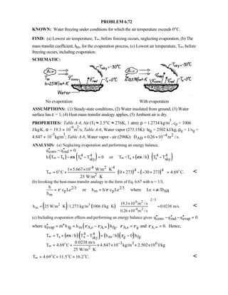 PROBLEM 6.72
KNOWN: Water freezing under conditions for which the air temperature exceeds 0°C.
FIND: (a) Lowest air temperature, T∞, before freezing occurs, neglecting evaporation, (b) The
mass transfer coefficient, hm, for the evaporation process, (c) Lowest air temperature, T∞, before
freezing occurs, including evaporation.
SCHEMATIC:
No evaporation With evaporation
ASSUMPTIONS: (1) Steady-state conditions, (2) Water insulated from ground, (3) Water
surface has ε = 1, (4) Heat-mass transfer analogy applies, (5) Ambient air is dry.
PROPERTIES: Table A-4, Air (Tf ≈ 2.5°C ≈ 276K, 1 atm): ρ = 1.2734 kg/m
3
, cp = 1006
J/kg⋅K, α = 19.3 × 10
-6
m
2
/s; Table A-6, Water vapor (273.15K): hfg = 2502 kJ/kg, ρg = 1/vg =
4.847 × 10
-3
kg/m
3
; Table A-8, Water vapor - air (298K): D m s.AB
2= × −0 26 10 4. /
ANALYSIS: (a) Neglecting evaporation and performing an energy balance,
( ) ( ) ( ) ( )
conv rad
4 4 4 4
s s s ssky sky
q q 0
h T T T T 0 or T =T / h T Tεσ εσ∞ ∞
′′ ′′− =
− − − = + −
( ) ( )
-8 2 4
4 4
2
1 5.667 10 W/m K
T 0 C 0 273 30 273 4.69 C.
25 W/m K
∞
× × ⋅  = + + − − + =
  ⋅
o o 
(b) Invoking the heat-mass transfer analogy in the form of Eq. 6.67 with n = 1/3,
2/3 2/3
p m p AB
m
h
c Le or h h/ c Le where Le /D
h
ρ ρ α= = =
( ) ( )
2/3
-6 2
2 3
m -4 2
19.3 10 m /s
h 25 W/m K /1.273 kg/m 1006 J/kg K 0.0238 m/s.
0.26 10 m /s
×
= ⋅ ⋅ =
×
 
 
  

(c) Including evaporation effects and performing an energy balance gives conv rad evapq q q 0′′ ′′ ′′− − =
where ( )evap fg m A,s A, fgq m h h h ,ρ ρ ∞′′ ′′= = − A,s gρ ρ= and A, 0.ρ ∞ = Hence,
( )( ) ( )( )4 4
s s m g fgsky
3 3 6
2
T T / h T T h / h 0 h
0.0238 m/s
T 4.69 C 4.847 10 kg/m 2.502 10 J/kg
25 W/m K
εσ ρ∞
−
∞
= + − + −
= + × × × ×
⋅
o
T 4.69 C 11.5 C 16.2 C.∞ = + =o o o 
 