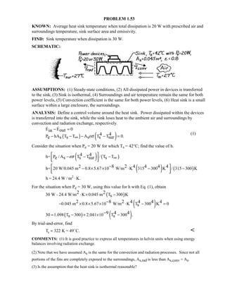 PROBLEM 1.53
KNOWN: Average heat sink temperature when total dissipation is 20 W with prescribed air and
surroundings temperature, sink surface area and emissivity.
FIND: Sink temperature when dissipation is 30 W.
SCHEMATIC:
ASSUMPTIONS: (1) Steady-state conditions, (2) All dissipated power in devices is transferred
to the sink, (3) Sink is isothermal, (4) Surroundings and air temperature remain the same for both
power levels, (5) Convection coefficient is the same for both power levels, (6) Heat sink is a small
surface within a large enclosure, the surroundings.
ANALYSIS: Define a control volume around the heat sink. Power dissipated within the devices
is transferred into the sink, while the sink loses heat to the ambient air and surroundings by
convection and radiation exchange, respectively.
( ) ( )
E E 0
P hA T T A T T 0.
outin
4 4
e s s s s surεσ
− =
− − − − =∞
 
(1)
Consider the situation when Pe = 20 W for which Ts = 42°C; find the value of h.
( ) ( )h= P / A T T / T T4 4
e s s sur sεσ − − −
  
∞
( ) ( )2h= 20 W/0.045 m 0.8 5.67 10 W/m K 315 300 K / 315 300 K8 2 4 4 4 4 − × × ⋅ − −
  
−
h = 24.4 W / m K.2
⋅
For the situation when Pe = 30 W, using this value for h with Eq. (1), obtain
( )30 W - 24.4 W/m K 0.045 m T 300 K2 2
s⋅ × −
( )0.045 m 0.8 5.67 10 W/m K T 300 K 02 8 2 4 4 4 4
s− × × × ⋅ − =−
( ) ( )30 1.098 T 300 2.041 10 T 300 .9 4 4
s s= − + × −−
By trial-and-error, find
T K = 49 C.s ≈ 322 

COMMENTS: (1) It is good practice to express all temperatures in kelvin units when using energy
balances involving radiation exchange.
(2) Note that we have assumed As is the same for the convection and radiation processes. Since not all
portions of the fins are completely exposed to the surroundings, As,rad is less than As,conv = As.
(3) Is the assumption that the heat sink is isothermal reasonable?
 